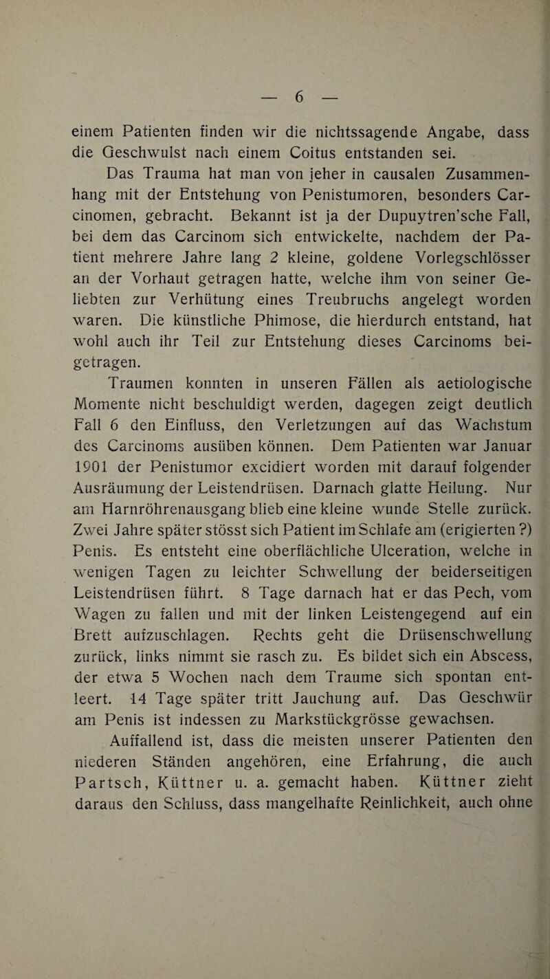 einem Patienten finden wir die nichtssagende Angabe, dass die Geschwulst nach einem Coitus entstanden sei. Das Trauma hat man von jeher in causalen Zusammen¬ hang mit der Entstehung von Penistumoren, besonders Car- cinomen, gebracht. Bekannt ist ja der Dupuytren’sche Fall, bei dem das Carcinom sich entwickelte, nachdem der Pa¬ tient mehrere Jahre lang 2 kleine, goldene Vorlegschlösser an der Vorhaut getragen hatte, welche ihm von seiner Ge¬ liebten zur Verhütung eines Treubruchs angelegt worden waren. Die künstliche Phimose, die hierdurch entstand, hat wohl auch ihr Teil zur Entstehung dieses Carcinoms bei¬ getragen. Traumen konnten in unseren Fällen als aetiologische Momente nicht beschuldigt werden, dagegen zeigt deutlich Fall 6 den Einfluss, den Verletzungen auf das Wachstum des Carcinoms ausiiben können. Dem Patienten war Januar 1901 der Penistumor excidiert worden mit darauf folgender Ausräumung der Leistendrüsen. Darnach glatte Heilung. Nur am Harnröhrenausgang blieb eine kleine wunde Stelle zurück. Zwei Jahre später stösst sich Patient im Schlafe am (erigierten ?) Penis. Es entsteht eine oberflächliche Ulceration, welche in wenigen Tagen zu leichter Schwellung der beiderseitigen Leistendrüsen führt. 8 Tage darnach hat er das Pech, vom Wagen zu fallen und mit der linken Leistengegend auf ein Brett aufzuschlagen. Rechts geht die Drüsenschwellung zurück, links nimmt sie rasch zu. Es bildet sich ein Abscess, der etwa 5 Wochen nach dem Traume sich spontan ent¬ leert. 14 Tage später tritt Jauchung auf. Das Geschwür am Penis ist indessen zu Markstückgrösse gewachsen. Auffallend ist, dass die meisten unserer Patienten den niederen Ständen angehören, eine Erfahrung, die auch Partsch, Küttner u. a. gemacht haben. Küttner zieht daraus den Schluss, dass mangelhafte Reinlichkeit, auch ohne