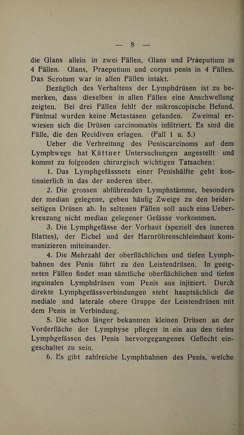 die Glans allein in zwei Fällen, Glans und Praeputium in 4 Fällen. Glans, Praeputium und corpus penis in 4 Fällen. Das Scrotum war in allen Fällen intakt. Bezüglich des Verhaltens der Lymphdrüsen ist zu be¬ merken, dass dieselben in allen Fällen eine Anschwellung zeigten. Bei drei Fällen fehlt der mikroscopische Befund. Fünfmal wurden keine Metastasen gefunden. Zweimal er¬ wiesen sich die Drüsen carcinomatös infiltriert. Es sind die Fälle, die den Recidiven erlagen. (Fall 1 u. 5.) Ueber die Verbreitung des Peniscarcinoms auf dem Lymphwege hat Küttner Untersuchungen angestellt und kommt zu folgenden chirurgisch wichtigen Tatsachen: 1. Das Lymphgefässnetz einer Penishälfte geht kon¬ tinuierlich in das der anderen über. 2. Die grossen abführenden Lymphstämme, besonders der median gelegene, geben häufig Zweige zu den beider¬ seitigen Drüsen ab. In seltenen Fällen soll auch eine Ueber- kreuzung nicht median gelegener Gefässe Vorkommen. 3. Die Lymphgefässe der Vorhaut (speziell des inneren Blattes), der Eichel und der Harnröhrenschleimhaut kom¬ munizieren miteinander. 4. Die Mehrzahl der oberflächlichen und tiefen Lymph- bahnen des Penis führt zu den Leistendrüsen. In geeig¬ neten Fällen findet man sämtliche oberflächlichen und tiefen inguinalen Lymphdrüsen vom Penis aus injiziert. Durch direkte Lymphgefässverbindungen steht hauptsächlich die mediale und laterale obere Gruppe der Leistendrüsen mit dem Penis in Verbindung. 5. Die schon länger bekannten kleinen Drüsen an der Vorderfläche der Lymphyse pflegen in ein aus den tiefen Lymphgefässen des Penis hervorgegangenes Geflecht ein¬ geschaltet zu sein. 6. Es gibt zahlreiche Lymphbahnen des Penis, welche