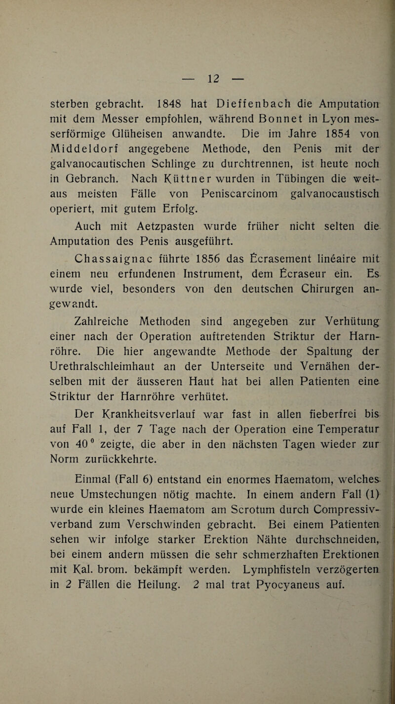 sterben gebracht. 1848 hat Dieffenbach die Amputation mit dem Messer empfohlen, während Bonnet in Lyon mes¬ serförmige Qlüheisen anwandte. Die im Jahre 1854 von Middeldorf angegebene Methode, den Penis mit der galvanocautischen Schlinge zu durchtrennen, ist heute noch in Qebranch. Nach Küttner wurden in Tübingen die weit¬ aus meisten Fälle von Peniscarcinom galvanocaustisch operiert, mit gutem Erfolg. Auch mit Aetzpasten wurde früher nicht selten die Amputation des Penis ausgeführt. Chassaignac führte 1856 das Ecrasement lineaire mit einem neu erfundenen Instrument, dem Ecraseur ein. Es wurde viel, besonders von den deutschen Chirurgen an¬ gewandt. Zahlreiche Methoden sind angegeben zur Verhütung einer nach der Operation auftretenden Striktur der Harn¬ röhre. Die hier angewandte Methode der Spaltung der Urethralschleimhaut an der Unterseite und Vernähen der¬ selben mit der äusseren Haut hat bei allen Patienten eine Striktur der Harnröhre verhütet. Der Krankheitsverlauf war fast in allen fieberfrei bis auf Fall 1, der 7 Tage nach der Operation eine Temperatur von 40° zeigte, die aber in den nächsten Tagen wieder zur Norm zurückkehrte. Einmal (Fall 6) entstand ein enormes Haematom, welches neue Umstechungen nötig machte. In einem andern Fall (1) wurde ein kleines Haematom am Scrotum durch Compressiv- verband zum Verschwinden gebracht. Bei einem Patienten sehen wir infolge starker Erektion Nähte durchschneiden, bei einem andern müssen die sehr schmerzhaften Erektionen mit Kal. brom. bekämpft werden. Lymphfisteln verzögerten in 2 Fällen die Heilung. 2 mal trat Pyocyaneus auf.