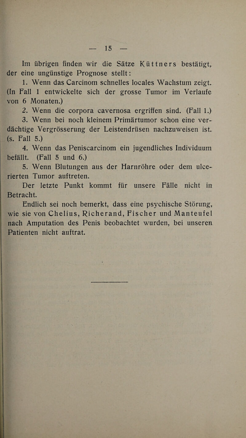 Im übrigen finden wir die Sätze Küttners bestätigt,, der eine ungünstige Prognose stellt: 1. Wenn das Carcinom schnelles locales Wachstum zeigt. (In Fall 1 entwickelte sich der grosse Tumor im Verlaufe von 6 Monaten.) 2. Wenn die corpora cavernosa ergriffen sind. (Fall 1.) 3. Wenn bei noch kleinem Primärtumor schon eine ver¬ dächtige Vergrösserung der Leistendrüsen nachzuweisen ist. (s. Fall 5.) 4. Wenn das Peniscarcinom ein jugendliches Individuum befällt. (Fall 5 und 6.) 5. Wenn Blutungen aus der Harnröhre oder dem ulce- rierten Tumor auftreten. Der letzte Punkt kommt für unsere Fälle nicht in Betracht. Endlich sei noch bemerkt, dass eine psychische Störung, wie sie von Chelius, Richerand, Fischer und Manteufel nach Amputation des Penis beobachtet wurden, bei unseren Patienten nicht auftrat.