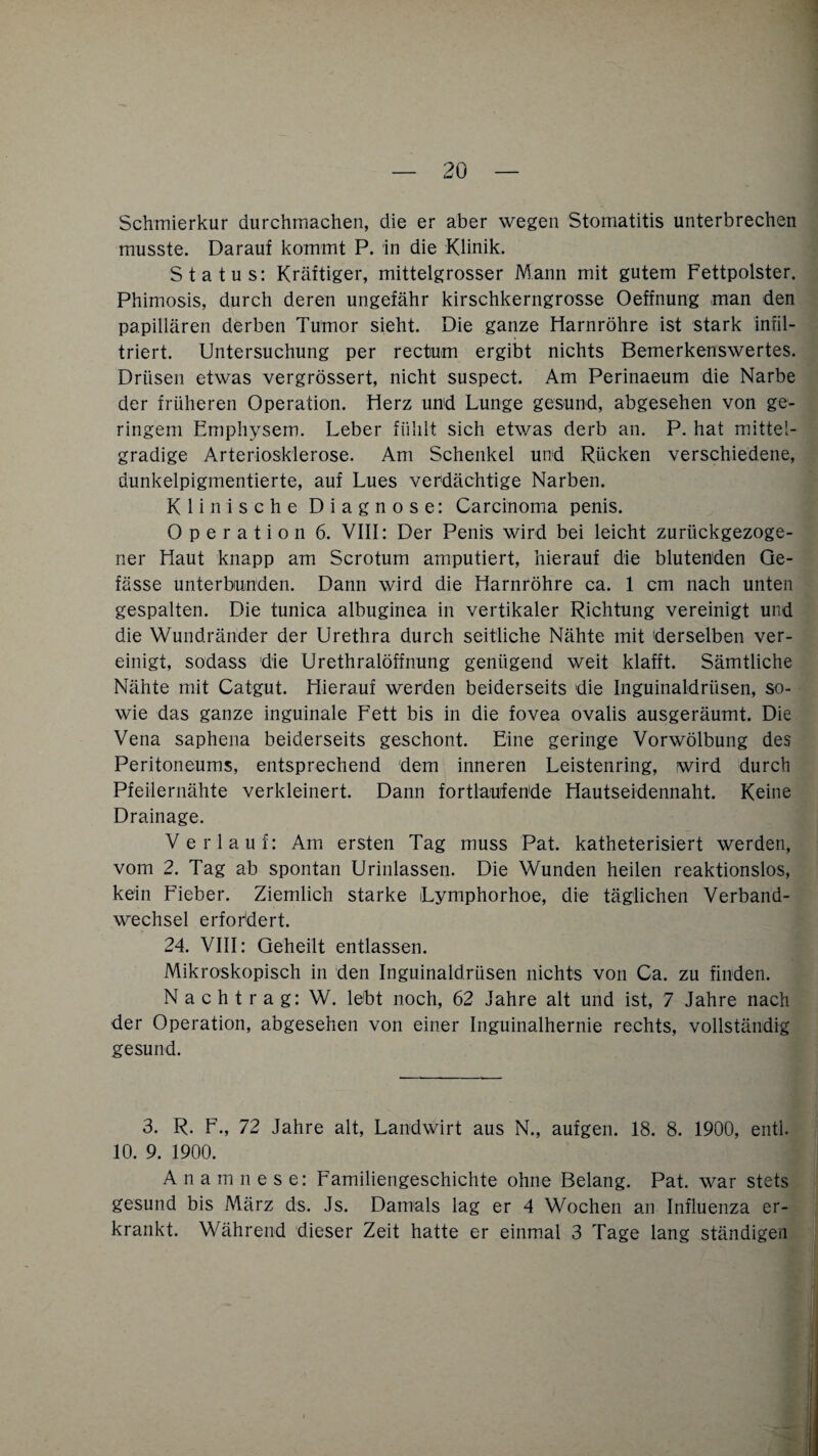 Schmierkur durchmachen, die er aber wegen Stomatitis unterbrechen musste. Darauf kommt P. in die Klinik. Status: Kräftiger, mittelgrosser Mann mit gutem Fettpolster. Phimosis, durch deren ungefähr kirschkerngrosse Oeffnung man den papillären derben Tumor sieht. Die ganze Harnröhre ist stark infil¬ triert. Untersuchung per rectum ergibt nichts Bemerkenswertes. Drüsen etwas vergrössert, nicht suspect. Am Perinaeum die Narbe der früheren Operation. Herz und Lunge gesund, abgesehen von ge¬ ringem Emphysem. Leber fühlt sich etwas derb an. P. hat mittel- gradige Arteriosklerose. Am Schenkel und Rücken verschiedene, dunkelpigmentierte, auf Lues verdächtige Narben. Klinische Diagnose: Carcinoma penis. Operation 6. VIII: Der Penis wird bei leicht zurückgezoge¬ ner Haut knapp am Scrotum amputiert, hierauf die blutenden Ge- fässe unterbunden. Dann wird die Harnröhre ca. 1 cm nach unten gespalten. Die tunica albuginea in vertikaler Richtung vereinigt und die Wund.ränder der Urethra durch seitliche Nähte mit derselben ver¬ einigt, sodass die Urethralöffnung genügend weit klafft. Sämtliche Nähte mit Catgut. Hierauf werden beiderseits die Inguinaldrüsen, so¬ wie das ganze inguinale Fett bis in die fovea ovalis ausgeräumt. Die Vena saphena beiderseits geschont. Eine geringe Vorwölbung des Peritoneums, entsprechend dem inneren Leistenring, wird durch Pfeilernähte verkleinert. Dann fortlaufende Hautseidennaht. Keine Drainage. Verlauf: Am ersten Tag muss Pat. katheterisiert werden, vom 2. Tag ab spontan Urinlassen. Die Wunden heilen reaktionslos, kein Fieber. Ziemlich starke Lymphorhoe, die täglichen Verband¬ wechsel erfordert. 24. VIII: Geheilt entlassen. Mikroskopisch in den Inguinaldrüsen nichts von Ca. zu finden. Nachtrag: W. lebt noch, 62 Jahre alt und ist, 7 Jahre nach der Operation, abgesehen von einer Inguinalhernie rechts, vollständig gesund. 3. R. F., 72 Jahre alt, Landwirt aus N., aufgen. 18. 8. 1900, entl. 10. 9. 1900. Anamnese: Familiengeschichte ohne Belang. Pat. war stets gesund bis März ds. Js. Damals lag er 4 Wochen an Influenza er¬ krankt. Während dieser Zeit hatte er einmal 3 Tage lang ständigen