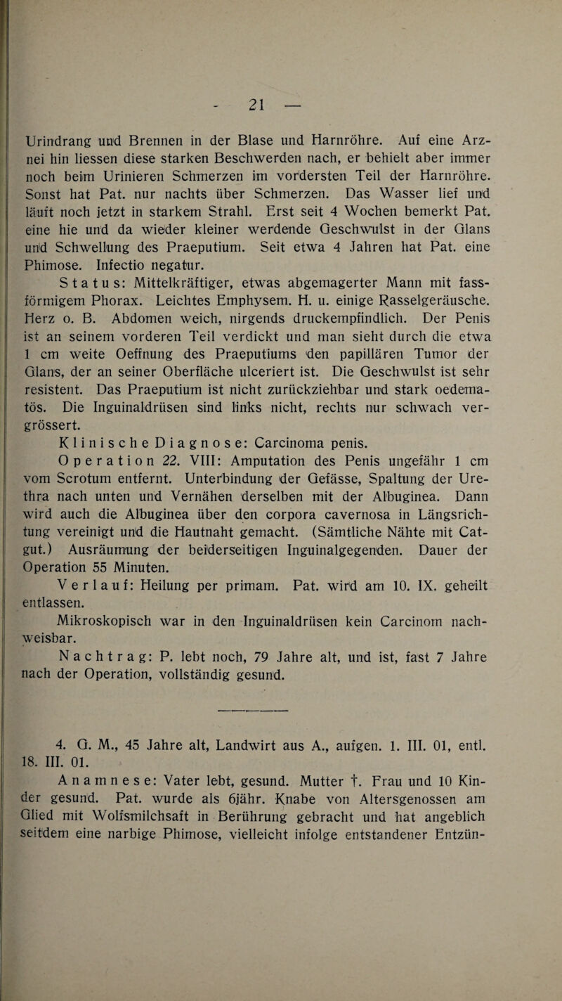 Urindrang und Brennen in der Blase und Harnröhre. Auf eine Arz¬ nei hin Hessen diese starken Beschwerden nach, er behielt aber immer noch beim Urinieren Schmerzen im vordersten Teil der Harnröhre. Sonst hat Pat. nur nachts über Schmerzen. Das Wasser lief und läuft noch jetzt in starkem Strahl. Erst seit 4 Wochen bemerkt Pat. eine hie und da wieder kleiner werdende Geschwulst in der Glans uhd Schwellung des Praeputium. Seit etwa 4 Jahren hat Pat. eine Phimose. Infectio negatur. Status: Mittelkräftiger, etwas abgemagerter Mann mit fass- förinigem Phorax. Leichtes Emphysem. H. u. einige Rasselgeräusche. Herz o. B. Abdomen weich, nirgends druckempfindlich. Der Penis ist an seinem vorderen Teil verdickt und man sieht durch die etwa 1 cm weite Oeffnung des Praeputiums ‘den papillären Tumor der Glans, der an seiner Oberfläche ulceriert ist. Die Geschwulst ist sehr resistent. Das Praeputium ist nicht zurückziehbar und stark oedema- tös. Die Inguinaldrüsen sind links nicht, rechts nur schwach ver- grössert. Klinische Diagnose: Carcinoma penis. Operation 22. VIII: Amputation des Penis ungefähr 1 cm vom Scrotum entfernt. Unterbindung 'der Gefässe, Spaltung der Ure¬ thra nach unten und Vernähen derselben mit der Albuginea. Dann wird auch die Albuginea über den corpora cavernosa in Längsrich¬ tung vereinigt und die Hautnaht gemacht. (Sämtliche Nähte mit Cat¬ gut.) Ausräumung der beiderseitigen Inguinalgegenden. Dauer der Operation 55 Minuten. Verlauf: Heilung per primam. Pat. wird am 10. IX. geheilt entlassen. Mikroskopisch war in den Inguinaldrüsen kein Carcinom nach¬ weisbar. Nachtrag: P. lebt noch, 79 Jahre alt, und ist, fast 7 Jahre nach der Operation, vollständig gesund. 4. G. M., 45 Jahre alt, Landwirt aus A., aufgen. 1. III. 01, entl. 18. III. 01. Anamnese: Vater lebt, gesund. Mutter t. Frau und 10 Kin¬ der gesund. Pat. wurde als 6jähr. Knabe von Altersgenossen am Glied mit Wolfsmilchsaft in Berührung gebracht und hat angeblich seitdem eine narbige Phimose, vielleicht infolge entstandener Entziin-