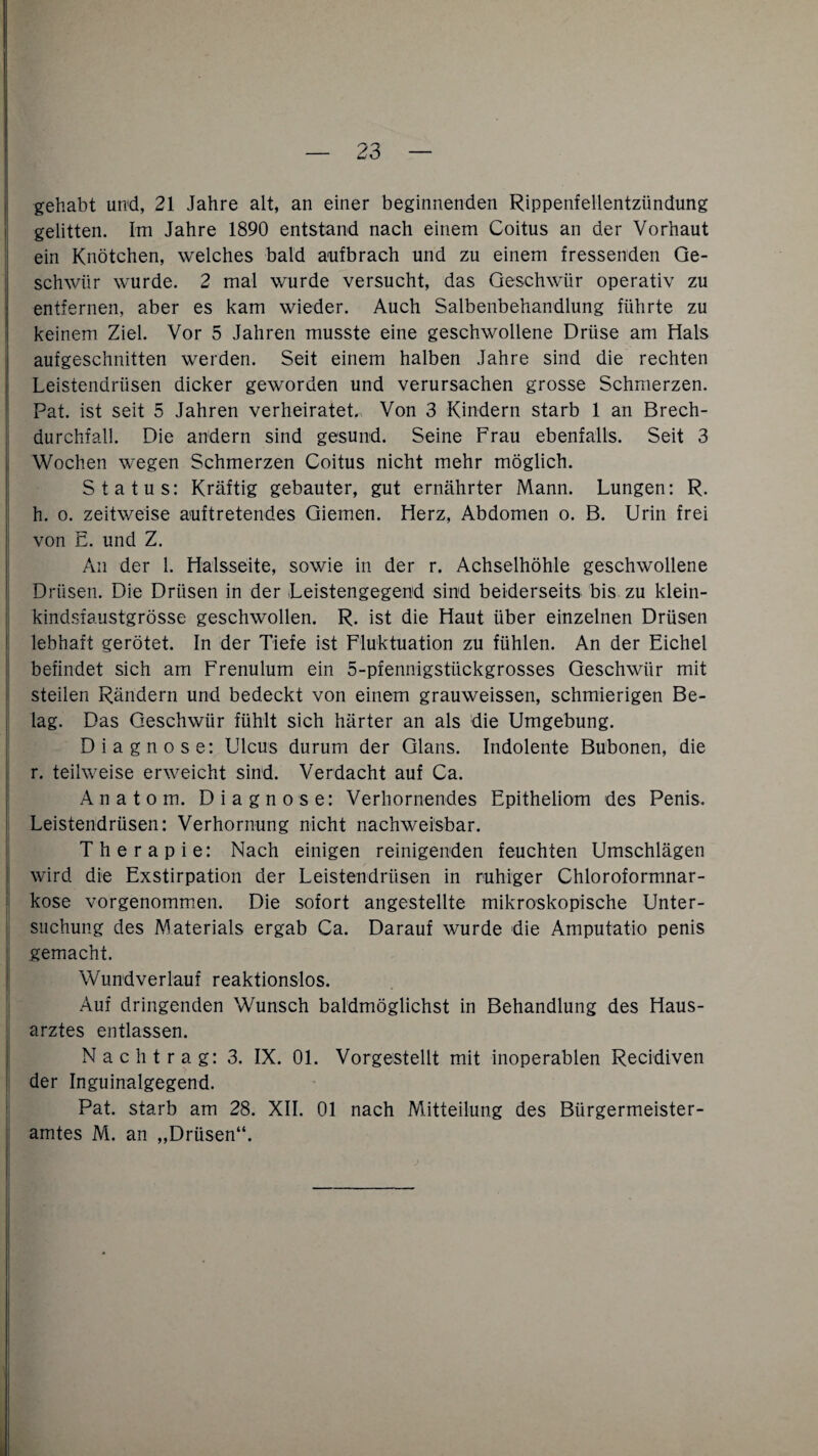 gehabt und, 21 Jahre alt, an einer beginnenden Rippenfellentzündung gelitten. Im Jahre 1890 entstand nach einem Coitus an der Vorhaut ein Knötchen, welches bald aufbrach und zu einem fressenden Ge¬ schwür wurde. 2 mal wurde versucht, das Geschwür operativ zu entfernen, aber es kam wieder. Auch Salbenbehandlung führte zu keinem Ziel. Vor 5 Jahren musste eine geschwollene Drüse am Hals aufgeschnitten werden. Seit einem halben Jahre sind die rechten Leistendrüsen dicker geworden und verursachen grosse Schmerzen. Pat. ist seit 5 Jahren verheiratet. Von 3 Kindern starb 1 an Brech¬ durchfall. Die andern sind gesund. Seine Frau ebenfalls. Seit 3 Wochen wegen Schmerzen Coitus nicht mehr möglich. Status: Kräftig gebauter, gut ernährter Mann. Lungen: R. h. o. zeitweise auftretendes Giemen. Herz, Abdomen o. B. Urin frei von E. und Z. An der 1. Halsseite, sowie in der r. Achselhöhle geschwollene Drüsen. Die Drüsen in der Leistengegend sind beiderseits bis zu klein- kindsfaustgrösse geschwollen. R. ist die Haut über einzelnen Drüsen lebhaft gerötet. In der Tiefe ist Fluktuation zu fühlen. An der Eichel befindet sich am Frenulum ein 5-pfennigstückgrosses Geschwür mit steilen Rändern und bedeckt von einem grauweissen, schmierigen Be¬ lag. Das Geschwür fühlt sich härter an als die Umgebung. Diagnose: Ulcus durum der Glans. Indolente Bubonen, die r. teilweise erweicht sind. Verdacht auf Ca. Anatom. Diagnose: Verhornendes Epitheliom des Penis. Leistendrüsen: Verhornung nicht nachweisbar. Therapie: Nach einigen reinigenden feuchten Umschlägen wird die Exstirpation der Leistendrüsen in ruhiger Chloroformnar¬ kose vorgenommen. Die sofort angestellte mikroskopische Unter¬ suchung des Materials ergab Ca. Darauf wurde die Amputatio penis gemacht. Wundverlauf reaktionslos. Auf dringenden Wunsch baldmöglichst in Behandlung des Haus¬ arztes entlassen. Nachtrag: 3. IX. 01. Vorgestellt mit inoperablen Recidiven der Inguinalgegend. Pat. starb am 28. XII. 01 nach Mitteilung des Bürgermeister¬ amtes M. an „Drüsen“.