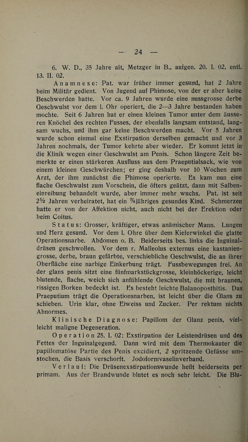 6. W. D., 35 Jahre alt, Metzger in B., aufgen. 20. I. 02, entl. 13. II. 02. Anamnese: Pat. war früher immer gesund, hat 2 Jahre beim Militär gedient. Von Jugend auf Phimose, von der er aber keine Beschwerden hatte. Vor ca. 9 Jahren wurde eine nussgrosse derbe Geschwulst vor dem 1. Ohr operiert, die 2—3 Jahre bestanden haben mochte. Seit 6 Jahren hat er einen kleinen Tumor unter dem äusse¬ ren Knöchel des rechten Fusses, der ebenfalls langsam entstand, lang¬ sam wuchs, und ihm gar keine Beschwerden macht. Vor 5 Jahren wurde schon einmal eine Exstirpation derselben gemacht und vor 3 Jahren nochmals, der Tumor kehrte aber wieder. Er kommt jetzt in die Klinik wegen einer Geschwulst am Penis. Schon längere Zeit be¬ merkte er einen stärkeren Ausfluss aus dem Praeputialsack, wie von einem kleinen Geschwiirchen; er ging deshalb vor 10 Wochen zum Arzt, der ihm zunächst die Phimose operierte. Es kam nun eine flache Geschwulst zum Vorschein, die öfters geätzt, dann mit Salben¬ einreibung behandelt wurde, aber immer mehr wuchs. Pat. ist seit 21/4 Jahren verheiratet, hat ein %jähriges gesundes Kind. Schmerzen hatte er von der Affektion nicht, auch nicht bei der Erektion oder beim Coitus. Status: Grosser, kräftiger, etwas anämischer Mann. Lungen und Herz gesund. Vor dem 1. Ohre über dem Kieferwinkel die glatte Operationsnarbe. Abdomen o. B. Beiderseits bes. links die Inguinal¬ drüsen geschwollen. Vor dem r. Malleolus externus eine kastanien¬ grosse, derbe, braun gefärbte, verschiebliche Geschwulst, die an ihrer Oberfläche eine narbige Einkerbung trägt. Fussbewegungen frei. An der glans penis sitzt eine fünfmarkstückgrosse, kleinhöckerige, leicht blutende, flache, weich sich anfühlende Geschwulst, die mit braunen, rissigen Borken bedeckt ist. Es besteht leichte Balanoposthitis. Das Praeputium trägt die Operationsnarben, ist leicht über die Glans zu schieben. Urin klar, ohne Eiweiss und Zucker. Per rektum nichts Abnormes. Klinische Diagnose: Papillom der Glanz penis, viel¬ leicht maligne Degeneration. 0 p e r a t i o n 25. I. 02: Exstirpation der Leistendrüsen und des Fettes der Inguinalgegend. Dann wird mit dem Thermokauter die papillomatöse Partie des Penis excidiert, 2 spritzende Gefässe um¬ stochen, die Basis verschorft. Jodoformvaselinverband. Verlauf: Die Drüsenexstirpationswunde heilt beiderseits per primam. Aus der Brandwunde blutet es noch sehr leicht. Die Blu-