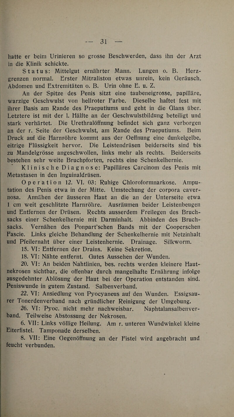 hatte er beim Urinieren so grosse Beschwerden, dass ihn der Arzt in die Klinik schickte. Status: Mittelgut ernährter Mann. Lungen o. B. Herz¬ grenzen normal. Erster Mitraliston etwas unrein, kein Geräusch. Abdomen und Extremitäten o. B. Urin ohne E. u. Z. An der Spitze des Penis sitzt eine taubeneigrosse, papilläre, warzige Geschwulst von hellroter Farbe. Dieselbe haltet fest mit ihrer Basis am Rande des Praeputiums und geht in die Glans über. Letztere ist mit der 1. Hälfte an der Geschwulstbildung beteiligt und stark verhärtet. Die Urethralöffnung befindet sich ganz verborgen an der r. Seite der Geschwulst, am Rande des Praeputiums. Beim Druck auif die Harnröhre kommt aus der Oeffnung eine dunkelgelbe, eitrige Flüssigkeit hervor. Die Leistendrüsen beiderseits sind bis zu Mandelgrösse angeschwollen, links mehr als rechts. Beiderseits bestehen sehr weite Bruchpforten, rechts eine Schenkelhernie. Klinische Diagnose: Papilläres Carcinom des Penis mit Metastasen in den Inguinaldrüsen. Operation 12. VI. 03: Ruhige Chloroformnarkose. Ampu¬ tation des Penis etwa in der Mitte. Umstechung der corpora caver- nosa. Annähen der äusseren Haut an die an der Unterseite etwa 1 cm weit geschlitzte Harnröhre. Ausräumen beider Leistenbeugen und Entfernen der Drüsen. Rechts ausserdem Freilegen des Bruch¬ sacks einer Schenkelhernie mit Darminhalt. Abbinden des Bruch¬ sacks. Vernähen des Ponpart’schen Bands mit der Cooperschen Fascie. Links gleiche Behandlung der Schenkelhernie mit Netzinhalt und Pfeilernaht über einer Leistenhernie. Drainage. Silkworm. 15. VI: Entfernen der Drains. Keine Sekretion. 18. VI: Nähte entfernt. Gutes Aussehen der Wunden. 20. VI: An beiden Nahtlinien, bes. rechts werden kleinere Haut¬ nekrosen sichtbar, die offenbar durch mangelhafte Ernährung infolge ausgedehnter Ablösung der Haut bei der Operation entstanden sind. Peniswunde in gutem Zustand. Salbenverband. 22. VI: Ansiedlung von Pyocyaneus auf den Wunden. Essigsau¬ rer Tonerdenverband nach gründlicher Reinigung der Umgebung. 26. VI: Pyoc. nicht mehr nachweisbar. Naphtalansalbenver- band. Teilweise Abstossung der Nekrosen. 6. VII: Links völlige Heilung. Am r. unteren Wundwinkel kleine Eiterfistel. Tamponade derselben. 8. VII: Eine Gegenöffnung an der Fistel wird angebracht und feucht verbunden.