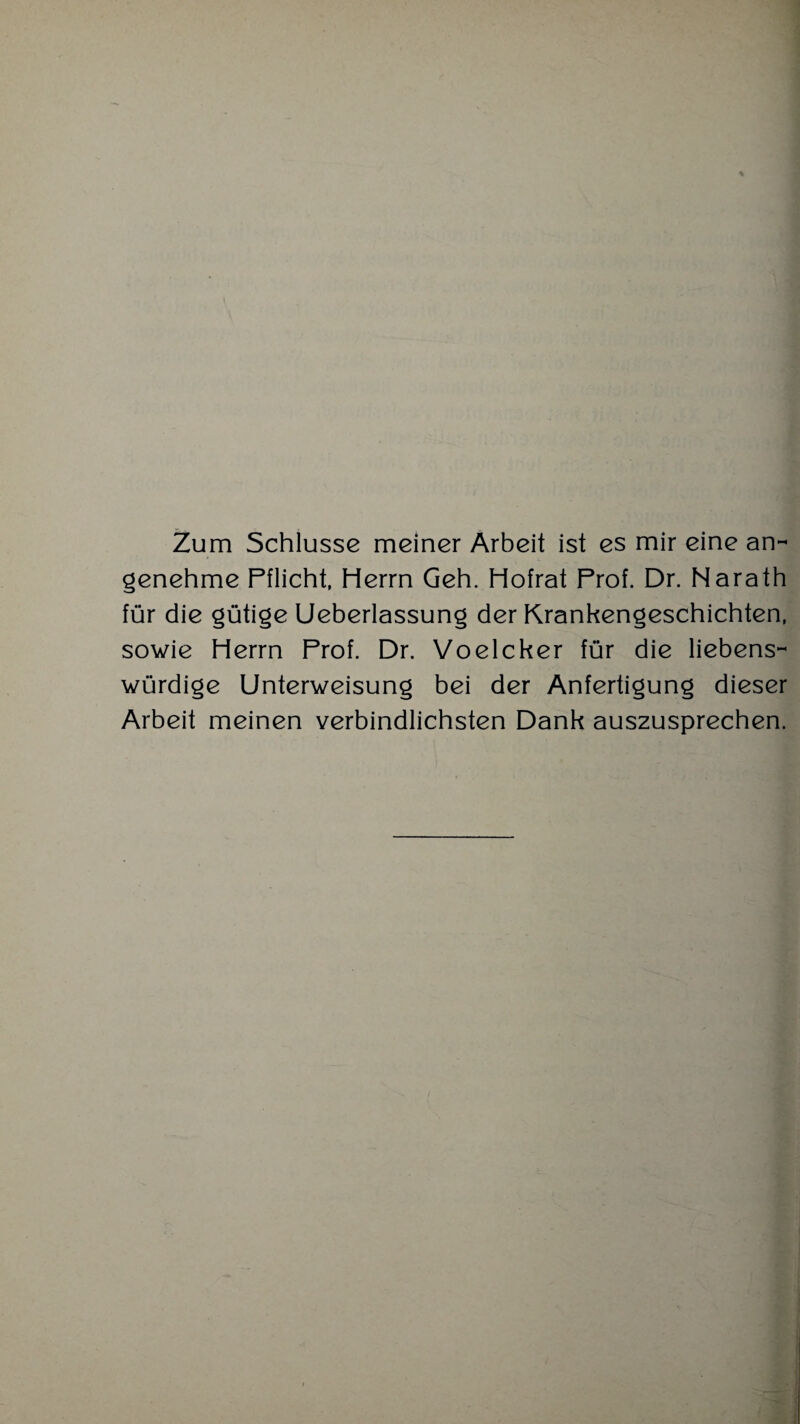 Zum Schlüsse meiner Arbeit ist es mir eine an¬ genehme Pflicht, Herrn Geh. Hofrat Prof. Dr. Narath für die gütige Ueberlassung der Krankengeschichten, sowie Herrn Prof. Dr. Voelcker für die liebens¬ würdige Unterweisung bei der Anfertigung dieser Arbeit meinen verbindlichsten Dank auszusprechen.