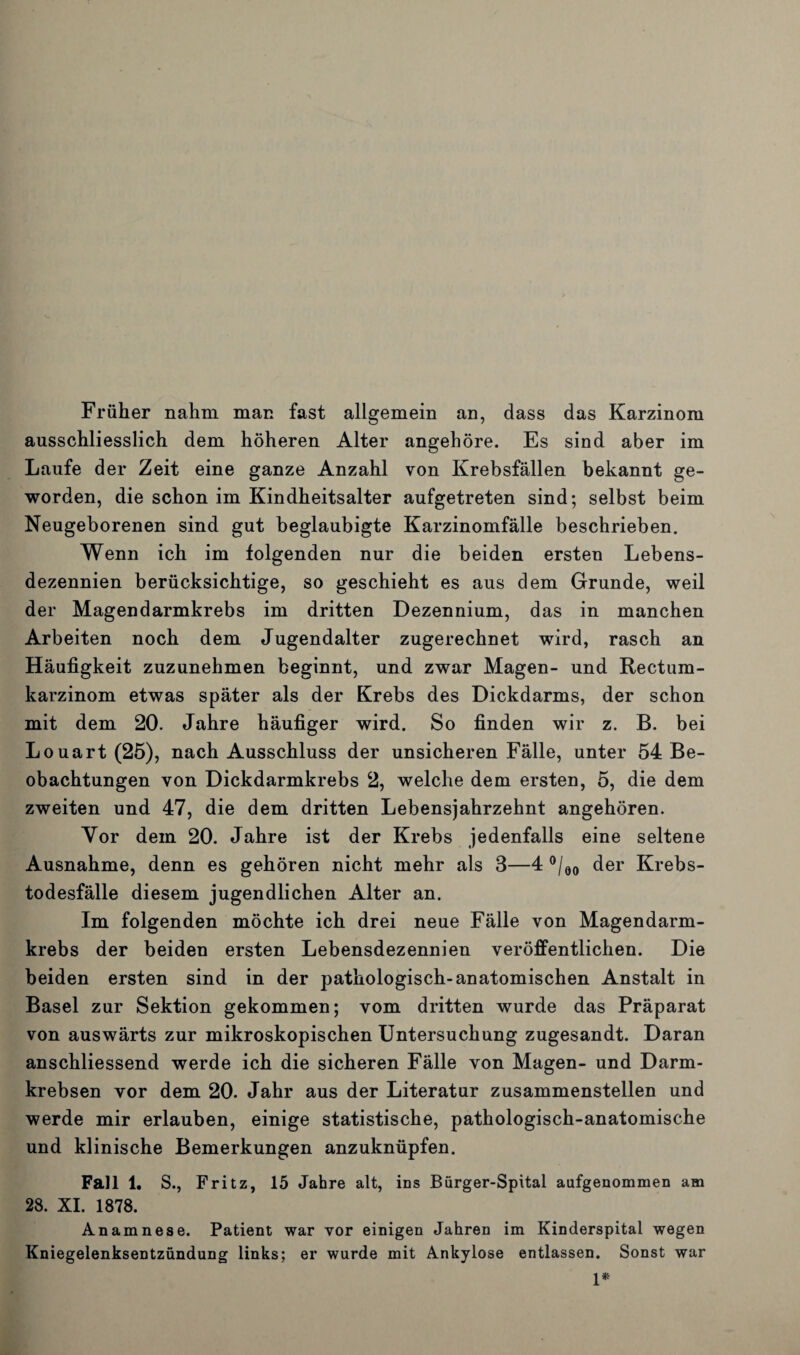 Früher nahm man fast allgemein an, dass das Karzinom ausschliesslich dem höheren Alter angehöre. Es sind aber im Laufe der Zeit eine ganze Anzahl von Krebsfällen bekannt ge¬ worden, die schon im Kindheitsalter aufgetreten sind; selbst beim Neugeborenen sind gut beglaubigte Karzinomfälle beschrieben. Wenn ich im folgenden nur die beiden ersten Lebens¬ dezennien berücksichtige, so geschieht es aus dem Grunde, weil der Magendarmkrebs im dritten Dezennium, das in manchen Arbeiten noch dem Jugendalter zugerechnet wird, rasch an Häufigkeit zuzunehmen beginnt, und zwar Magen- und Rectum- karzinom etwas später als der Krebs des Dickdarms, der schon mit dem 20. Jahre häufiger wird. So finden wir z. B. bei Louart(25), nach Ausschluss der unsicheren Fälle, unter 54 Be¬ obachtungen von Dickdarmkrebs 2, welche dem ersten, 5, die dem zweiten und 47, die dem dritten Lebensjahrzehnt angehören. Yor dem 20. Jahre ist der Krebs jedenfalls eine seltene Ausnahme, denn es gehören nicht mehr als 3—4 °/00 der Krebs¬ todesfälle diesem jugendlichen Alter an. Im folgenden möchte ich drei neue Fälle von Magendarm¬ krebs der beiden ersten Lebensdezennien veröffentlichen. Die beiden ersten sind in der pathologisch-anatomischen Anstalt in Basel zur Sektion gekommen; vom dritten wurde das Präparat von auswärts zur mikroskopischen Untersuchung zugesandt. Daran anschliessend werde ich die sicheren Fälle von Magen- und Darm¬ krebsen vor dem 20. Jahr aus der Literatur zusammenstellen und werde mir erlauben, einige statistische, pathologisch-anatomische und klinische Bemerkungen anzuknüpfen. Fall 1. S., Fritz, 15 Jahre alt, ins Bürger-Spital aufgenommen am 28. XI. 1878. Anamnese. Patient war vor einigen Jahren im Kinderspital wegen Kniegelenksentzündung links; er wurde mit Ankylose entlassen. Sonst war 1*