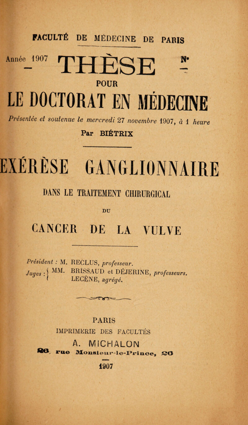 Année 1907 THÈSE ï POUR LE DOCTORAT EN MÉDECINE Présentée et soutenue le mercredi 27 novembre 1907, à 1 heure Par BIÉTRIX EXÉRÈSE GANGLIONNAIRE DANS LE TRAITEMENT CHIRURGICAL DU CANCER DE LA VULVE Président : M. RECLUS, professeur. Juqes : S BRISSAUD et DÉJERINE, professeurs. I LE CÈNE, agrégé. PARIS IMPRIMERIE DES FACULTÉS A. MICHALON ï*u.o Monsieur-le-Prinoej SO 1907