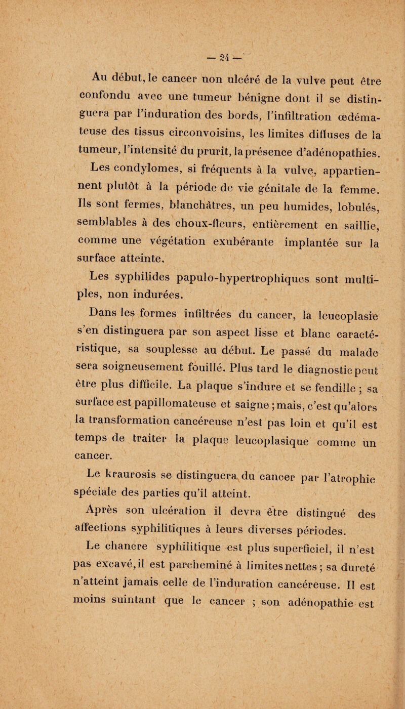 Au début, le cancer non ulcéré de la vulve peut être confondu avec une tumeur bénigne dont il se distin¬ guera par l’induration des bords, l’infiltration œdéma¬ teuse des tissus circonvoisins, les limites diffuses de la tumeur, 1 intensité du prurit, la présence d’adénopathies. Les condylomes, si fréquents à la vulve, appartien¬ nent plutôt à la période de vie génitale de la femme. Ils sont fermes, blanchâtres, un peu humides, lobulés, semblables à des choux-fleurs, entièrement en saillie, comme une végétation exubérante implantée sur la surface atteinte. Les syphilides papulo-hypertrophiques sont multi¬ ples, non indurées. Dans les formes infiltrées du cancer, la leucoplasie s en distinguera par son aspect lisse et blanc caracté¬ ristique, sa souplesse au début. Le passé du malade sera soigneusement fouillé. Plus tard le diagnostic peut être plus difficile. La plaque s’indure et se fendille ; sa surface est papillomateuse et saigne ; mais, c’est qu’aîors la transformation cancéreuse n’est pas loin et qu’il est temps de traiter la plaque leucoplasique comme un cancer. Le kraurosis se distinguera du cancer par l’atrophie spéciale des parties qu’il atteint. Après son ulcération il devra être distingué des affections syphilitiques à leurs diverses périodes. Le chancre syphilitique est plus superficiel, il n’est pas excavé, il est parcheminé à limites nettes ; sa dureté n atteint jamais celle de l’induration cancéreuse. Il est moins suintant que le cancer ; son adénopathie est