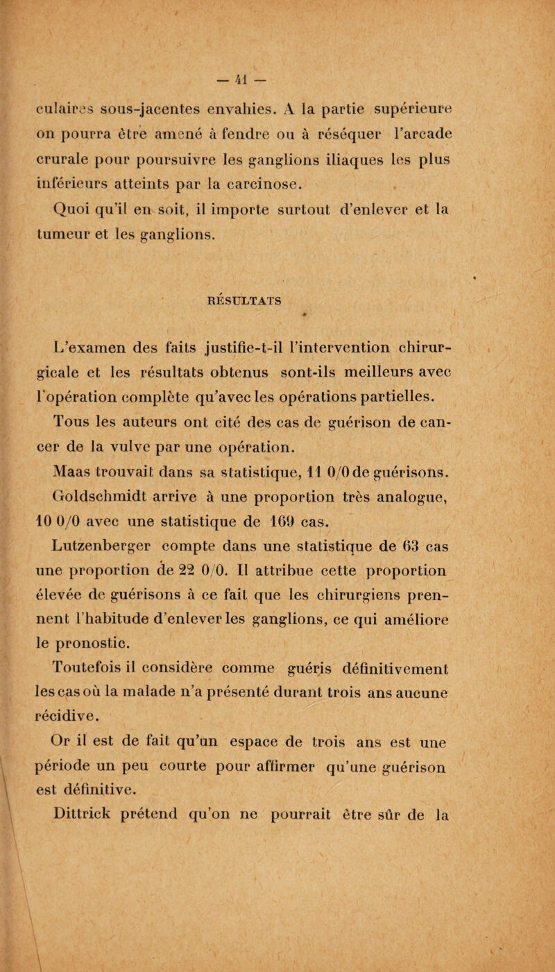 culairas sous-jacentes envahies. A la partie supérieure on pourra être amené à fendre ou à réséquer l’arcade crurale pour poursuivre les ganglions iliaques les plus inférieurs atteints par la carcinose. Quoi qu’il en soit, il importe surtout d’enlever et la tumeur et les ganglions. RÉSULTATS L’examen des faits justifie-t-il l’intervention chirur¬ gicale et les résultats obtenus sont-ils meilleurs avec l'opération complète qu'avec les opérations partielles. Tous les auteurs ont cité des cas de guérison de can¬ cer de la vulve par une opération. Maas trouvait dans sa statistique, 11 O/Ode guérisons. Goldschmidt arrive à une proportion très analogue, 10 0/0 avec une statistique de 169 cas. Lutzenberger compte dans une statistique de 63 cas une proportion de 22 0/0. Il attribue cette proportion élevée de guérisons à ce fait que les chirurgiens pren¬ nent l’habitude d’enlever les ganglions, ce qui améliore le pronostic. Toutefois il considère comme guéris définitivement lescasoii la malade n’a présenté durant trois ans aucune récidive. Or il est de fait qu'un espace de trois ans est une période un peu courte pour affirmer qu’une guérison est définitive. Dittrick prétend qu’on ne pourrait être sûr de la