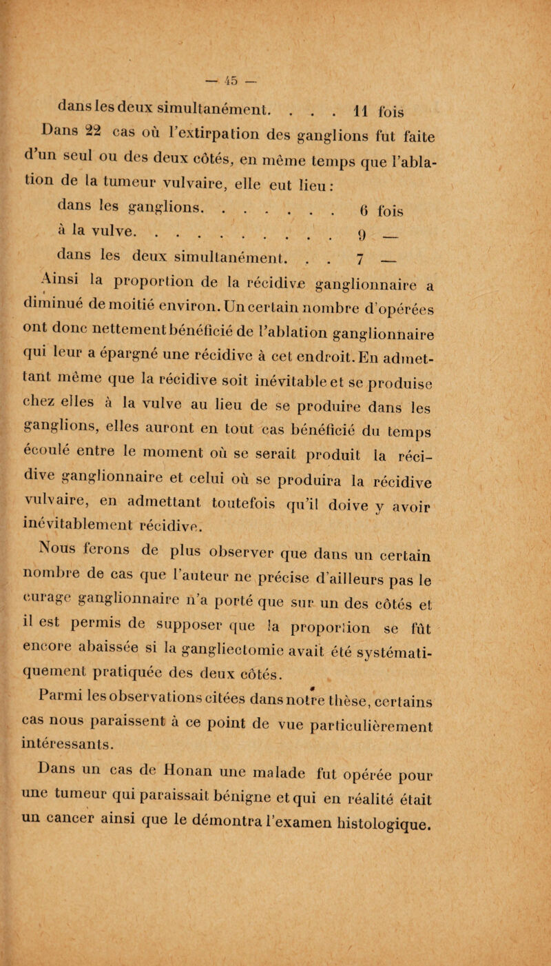 dans les deux simultanément. . . . H fois Dans 22 cas où l’extirpation des ganglions fut faite d’un seul ou des deux côtés, en même temps que l’abla¬ tion de la tumeur vulvaire, elle eut lieu : dans les ganglions.6 fois à la vulve.9 dans les deux simultanément. . 7 _ Ainsi la proportion de la récidive ganglionnaire a diminué de moitié environ. Un certain nombre d opérées ont donc nettement bénéficié de l’ablation ganglionnaire qui leur a épargné une récidive à cet endroit. En admet¬ tant même que la récidive soit inévitable et se produise chez elles à la vulve au lieu de se produire dans les ganglions, elles auront en tout cas bénéficié du temps écoulé entre le moment où se serait produit la réci¬ dive ganglionnaire et celui où se produira la récidive vulvaire, en admettant toutefois qu’il doive y avoir inévitablement récidive. Aous ferons de plus observer que dans un certain nombre de cas que l’auteur ne précise d’ailleurs pas le curage ganglionnaire n’a porté que sur un des côtés et il est permis de supposer que la proportion se fût encore abaissée si la gangliectomie avait été systémati¬ quement pratiquée des deux côtés. Paimi les observations citées dans notre thèse, certains cas nous paraissent à ce point de vue particulièrement intéressants. Dans un cas de Honan une malade fut opérée pour une tumeur qui paraissait bénigne et qui en réalité était un cancer ainsi que le démontra l’examen histologique.