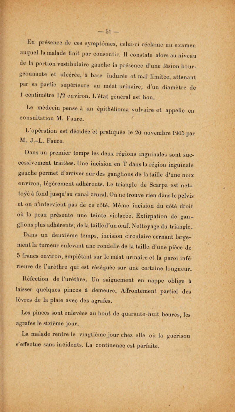 hn présence de ces symptômes, celui-ci réclame un examen auquel la malade finit par consentir. Il constate alors au niveau de la portion vestibulaire gauche ia présence d’une lésion bour¬ geonnante et ulcérée, à base indurée et mal limitée, attenant par sa partie supérieure au méat urinaire, d’un diamètre de 1 centimètre 1/2 environ. L’état général est bon. Le médecin pense à un épithélioma vulvaire et appelle en consultation M. Faure. L opération est décidée et pratiquée le 20 novembre 1905 par M. J.-L. Faure. Dans un premier temps les deux régions inguinales sont suc- cessi\ ement traitées. Lne incision en 1 dans la région inguinale gauche permet d’arriver sur des ganglions de la taille d’une noix environ, légèrement adhérents. Le triangle de Scarpa est net¬ toyé à fond jusqu au canal crural. On ne trouve rien dans le pelvis et on n intervient pas de ce côté. Même incision du côté droit où la peau présente une teinte violacée. Extirpation de gan- glionsplus adhérents, de la taille d un œuf. Nettoyage du triangle. Dans un deuxième temps, incision circulaire cernant large¬ ment la tumeur enlevant une rondelle de la taille d’une pièce de 5 francs environ, empiétant sur le méat urinaire et la paroi infé¬ rieure de l’urèthre qui est réséquée sur une certaine longueur. Réfection de l’urèthre. Un saignement en nappe oblige à laisser quelques pinces à demeure. Affrontement partiel des lèvres de la plaie avec des agrafes. Les pinces sont enlevées au bout de quarante huit heures, les agrafes le sixième jour. La malade rentre le vingtième jour chez elle où la guérison s’effectue sans incidents. La continence est parfaite.