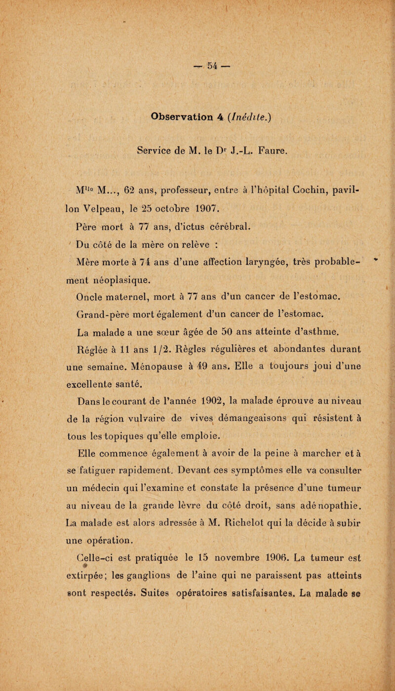 Observation 4 {Inédite.) Service de M. le Dr J.-L. Faure. Mlle M..., 62 ans, professeur, entre à l’hôpital Cocliin, pavil¬ lon Velpeau, le 25 octobre 1907. Père mort à 77 ans, d’ictus cérébral. Du côté de la mère on relève : Mère morte à 74 ans d’une affection laryngée, très probable¬ ment néoplasique. Oncle maternel, mort à 77 ans d’un cancer de l’estomac. Grand-père mort également d’un cancer de l’estomac. La malade a une sœur âgée de 50 ans atteinte d’asthme. Réglée à 11 ans 1/2. Règles régulières et abondantes durant une semaine. Ménopause à 49 ans. Elle a toujours joui d’une excellente santé. Dans le courant de l’année 1902, la malade éprouve au niveau de la région vulvaire de vives démangeaisons qui résistent à tous les topiques qu’elle emploie. Elle commence également à avoir de la peine à marcher et à se fatiguer rapidement. Devant ces symptômes elle va consulter un médecin qui l’examine et constate la présence d’une tumeur au niveau de la grande lèvre du côté droit, sans adénopathie. La malade est alors adressée à M. Richelot qui la décide à subir une opération. Celle-ci est pratiquée le 15 novembre 1906. La tumeur est extirpée; les ganglions de Paine qui ne paraissent pas atteints sont respectés. Suites opératoires satisfaisantes. La malade s©