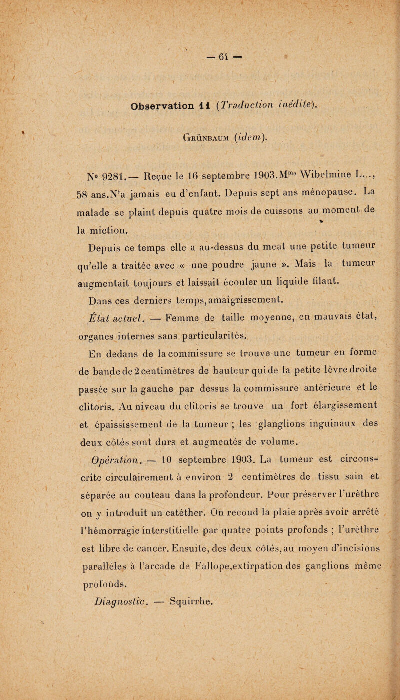 Observation 11 (Traduction inédite). Grünbaum (idem). N° 9281.— Reçue le 16 septembre 1903.Mm° Wibelmine L.., 58 ans.N’a jamais eu d’enfant. Depuis sept ans ménopause. La malade se plaint depuis quatre mois de cuissons au moment de % la miction. Depuis ce temps elle a au-dessus du méat une petite tumeur qu’elle a traitée avec « une poudre jaune ». Mais la tumeur augmentait toujours et laissait écouler un liquide filant. Dans ces derniers temps, amaigrissement. État actuel. — Femme de taille moyenne, en mauvais état, organes internes sans particularités. En dedans de la commissure se trouve une tumeur en forme de bande de 2 centimètres de hauteur qui de la petite lèvre droite passée sur la gauche par dessus la commissure antérieure et le clitoris. Au niveau du clitoris se trouve un fort élargissement et épaississement de la tumeur ; les glanglions inguinaux des deux côtés sont durs et augmentés de volume. Opération. — 10 septembre 1903. La tumeur est circons¬ crite circulairement à environ 2 centimètres de tissu sain et séparée au couteau dans la profondeur. Pour préserver 1 urèthre on y introduit un catéther. On recoud la plaie après avoir arrêté l’hémorragie interstitielle par quatre points profonds ; l’urèthre est libre de cancer. Ensuite, des deux côtés, au moyen d’incisions parallèles à l’arcade de Fallope,extirpation des ganglions même profonds. Diagnostic. — Squirrhe.