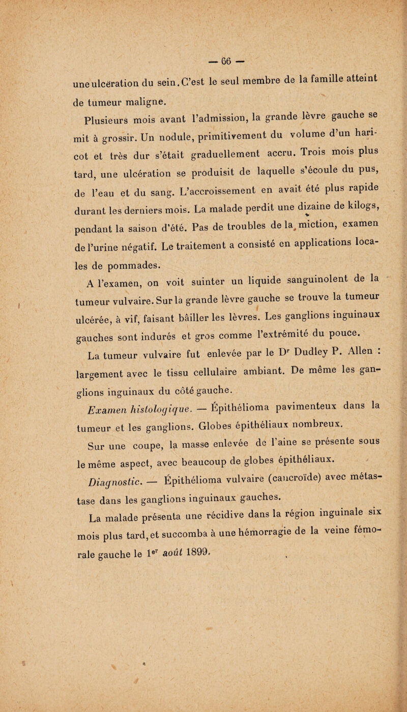 une ulcération du sein. C’est le seul membre de la famdle atteint de tumeur maligne. Plusieurs mois avant l’admission, la grande lèvre gauche se mit à grossir. Un nodule, primitivement du volume d’un hari¬ cot et très dur s’était graduellement accru. Trois mois plus tard, une ulcération se produisit de laquelle s’écoule du pus, de l’eau et du sang. L’accroissement en avait ete plus rapide durant les derniers mois. La malade perdit une dizaine de kilogs, pendant la saison d’été. Pas de troubles de la, miction, examen de l’urine négatif. Le traitement a consisté en applications loca¬ les de pommades. A l’examen, on voit suinter un liquide sanguinolent de la tumeur vulvaire. Sur la grande lèvre gauche se trouve la tumeur ulcérée, à vif, faisant bâiller les lèvres. Les ganglions inguinaux gauches sont indurés et gros comme l’extrémité du pouce. La tumeur vulvaire fut enlevée par le Dr Dudley P. Allen : largement avec le tissu cellulaire ambiant. De même les gan¬ glions inguinaux du côté gauche. Examen histologique. — Épithélioma pavimenteux dans la tumeur et les ganglions. Globes épithéliaux nombreux. Sur une coupe, la masse enlevée de l’aine se présente sous le même aspect, avec beaucoup de globes épithéliaux. Diagnostic. — Épithélioma vulvaire (caucroïde) avec métas¬ tase dans les ganglions inguinaux gauches. La malade présenta une récidive dans la région inguinale six mois plus tard, et succomba à une hémorragie de la veine fémo¬ rale gauche le l®r août 1899.