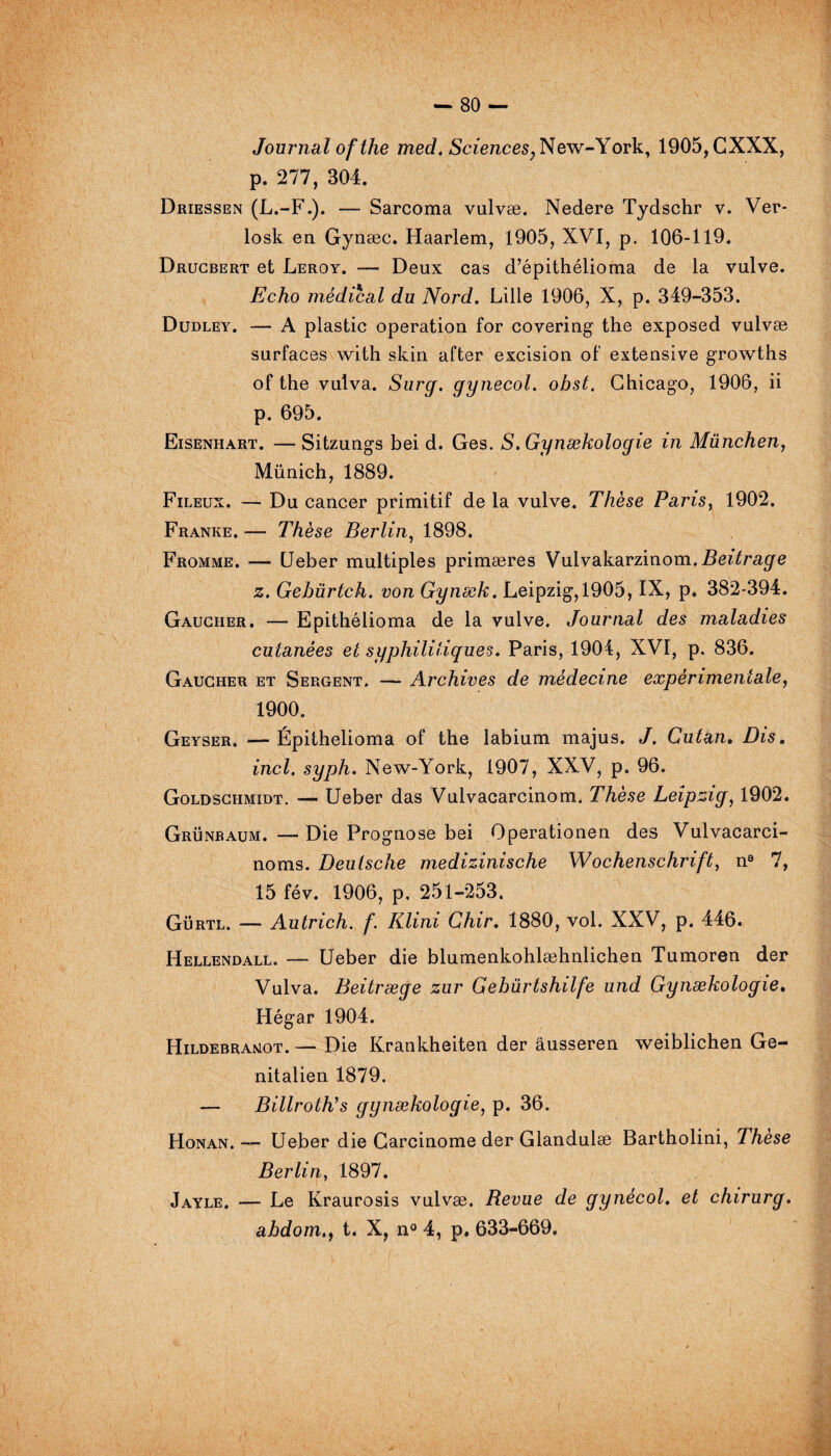 Journal ofthe med. Sciences, New-York, 1905, CXXX, p. 277, 304. Driessen (L.-F.). — Sarcoma vulvæ. Nedere Tydschr v. Ver- losk en Gynæc. Haarlem, 1905, XVI, p. 106-119. Drucbert et Leroy. — Deux cas d’épithélioma de la vulve. Echo médical du Nord. Lille 1906, X, p. 349-353. Dudley. — A plastic operation for covering the exposed vulvæ surfaces with skin after excision of extensive growths of the vulva. Surg, gynecol. obst. Chicago, 1906, ii p. 695. Eisenhart. — Sitzungs bei d. Ges. S.Gynækologie in München, Münich, 1889. Fileux. — Du cancer primitif de la vulve. Thèse Paris, 1902. Franke. — Thèse Berlin, 1898. Fromme. — Ueber multiples primæres Vulvakarzinom. Beitrage z. Gebürtch. von Gynæk. Leipzig, 1905, IX, p. 382-394. Gaucher. — Epithélioma de la vulve. Journal des maladies cutanées et syphilitiques. Paris, 1904, XVI, p. 836. Gaucher et Sergent. — Archives de médecine expérimentale, 1900. Geyser. —Épithelioma of the labium majus. J. Cutàn, Dis. incl. syph. New-York, 1907, XXV, p. 96. Goldschmidt. — Ueber das Vulvacarcinom. Thèse Leipzig, 1902. Grünraum. —Die Prognose bei Operationen des Vulvacarci- noms. Deutsche medizinische Wochenschrift, n9 7, 15 fév. 1906, p, 251-253. Gürtl. — Autrich. f. Klini Chir. 1880, vol. XXV, p. 446. Hellendall. — Ueber die blumenkohlæhnlichen Tumoren der Vulva. Beitræge zur Gebürtshilfe und Gynækologie. Hégar 1904. Hildebraxot. — Die Krankheiten der âusseren weiblichen Ge- nitalien 1879. — Billroth's gynækologie, p. 36. Honan. — Ueber die Carcinome der Glandulæ Bartholini, Thèse Berlin, 1897. Jayle. — Le Kraurosis vulvæ. Revue de gynécol. et chirurg. ahdomt. X, n° 4, p. 633-669.