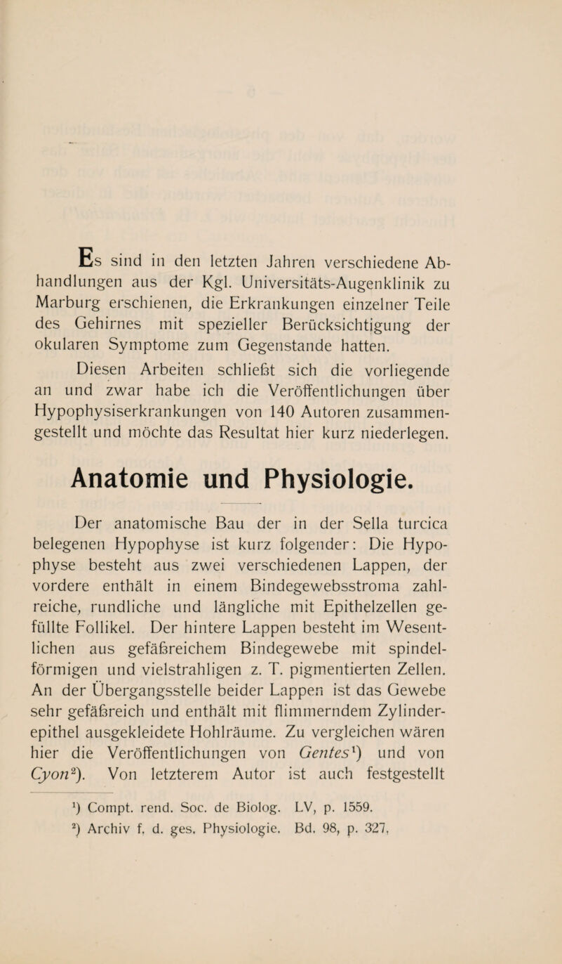 Es sind in den letzten Jahren verschiedene Ab¬ handlungen aus der Kgl. Universitäts-Augenklinik zu Marburg erschienen, die Erkrankungen einzelner Teile des Gehirnes mit spezieller Berücksichtigung der okularen Symptome zum Gegenstände hatten. Diesen Arbeiten schließt sich die vorliegende an und zwar habe ich die Veröffentlichungen über Hypophysiserkrankungen von 140 Autoren zusammen¬ gestellt und möchte das Resultat hier kurz niederlegen. Anatomie und Physiologie. Der anatomische Bau der in der Sella turcica belegenen Hypophyse ist kurz folgender: Die Hypo¬ physe besteht aus zwei verschiedenen Lappen, der vordere enthält in einem Bindegewebsstroma zahl¬ reiche, rundliche und längliche mit Epithelzellen ge¬ füllte Follikel. Der hintere Lappen besteht im Wesent¬ lichen aus gefäßreichem Bindegewebe mit spindel¬ förmigen und vielstrahligen z. T. pigmentierten Zellen. An der Übergangsstelle beider Lappen ist das Gewebe sehr gefäßreich und enthält mit flimmerndem Zylinder¬ epithel ausgekleidete Hohlräume. Zu vergleichen wären hier die Veröffentlichungen von Gentesl) und von Cyon2). Von letzterem Autor ist auch festgestellt 0 Compt. rend. Soc. de Biolog. LV, p. 1559.