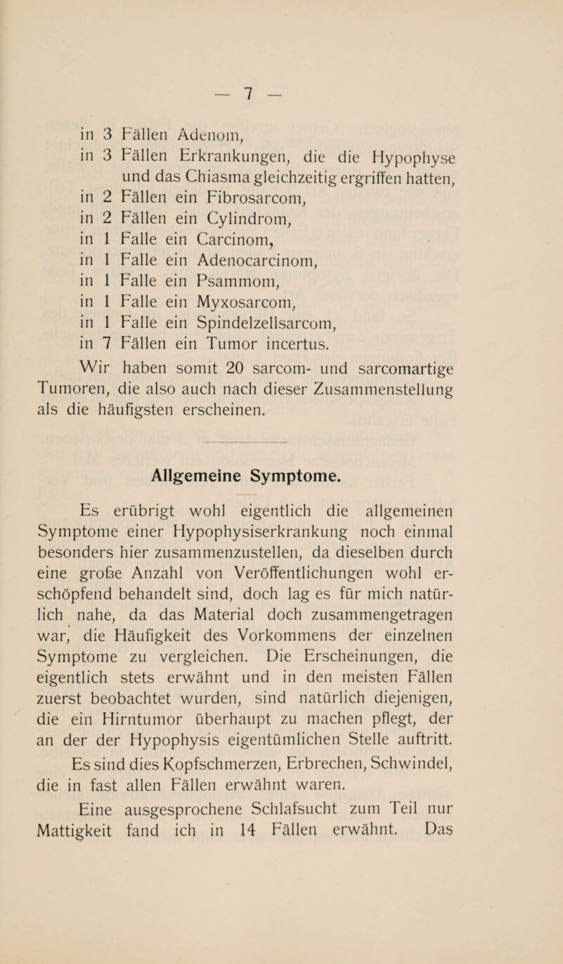 in 3 Fällen Adenom, in 3 Fällen Erkrankungen, die die Flypophyse und das Chiasma gleichzeitig ergriffen hatten, in 2 Fällen ein Fibrosarcom, in 2 Fällen ein Cylindrom, in 1 Falle ein Carcinom, in 1 Falle ein Adenocarcinom, in 1 Falle ein Psammom, in 1 Falle ein Myxosarcom, in 1 Falle ein Spindelzellsarcom, in 7 Fällen ein Tumor incertus. Wir haben somit 20 sarcotn- und sarcomartige Tumoren, die also auch nach dieser Zusammenstellung als die häufigsten erscheinen. Allgemeine Symptome. Es erübrigt wohl eigentlich die allgemeinen Symptome einer Hypophysiserkrankung noch einmal besonders hier zusammenzustellen, da dieselben durch eine grobe Anzahl von Veröffentlichungen wohl er¬ schöpfend behandelt sind, doch lag es für mich natür¬ lich nahe, da das Material doch zusammengetragen war, die Häufigkeit des Vorkommens der einzelnen Symptome zu vergleichen. Die Erscheinungen, die eigentlich stets erwähnt und in den meisten Fällen zuerst beobachtet wurden, sind natürlich diejenigen, die ein Hirntumor überhaupt zu machen pflegt, der an der der Hypophysis eigentümlichen Stelle auftritt. Es sind dies Kopfschmerzen, Erbrechen, Schwindel, die in fast allen Fällen erwähnt waren. Eine ausgesprochene Schlafsucht zum Teil nur Mattigkeit fand ich in 14 Fällen erwähnt, Das