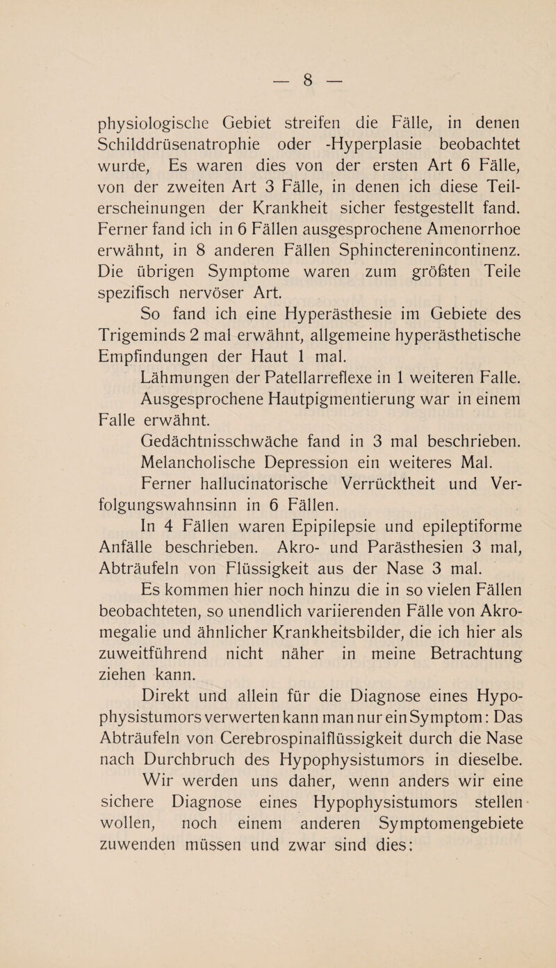 physiologische Gebiet streifen die Fälle, in denen Schilddrüsenatrophie oder -Hyperplasie beobachtet wurd-e, Es waren dies von der ersten Art 6 Fälle, von der zweiten Art 3 Fälle, in denen ich diese Teil¬ erscheinungen der Krankheit sicher festgestellt fand. Ferner fand ich in 6 Fällen ausgesprochene Amenorrhoe erwähnt, in 8 anderen Fällen Sphincterenincontinenz. Die übrigen Symptome waren zum größten Teile spezifisch nervöser Art. So fand ich eine Hyperästhesie im Gebiete des Trigeminds 2 mal erwähnt, allgemeine hyperästhetische Empfindungen der Haut 1 mal. Lähmungen der Patellarreflexe in 1 weiteren Falle. Ausgesprochene Hautpigmentierung war in einem Falle erwähnt. Gedächtnisschwäche fand in 3 mal beschrieben. Melancholische Depression ein weiteres Mal. Ferner hallucinatorische Verrücktheit und Ver¬ folgungswahnsinn in 6 Fällen. In 4 Fällen waren Epipilepsie und epileptiforme Anfälle beschrieben. Akro- und Parästhesien 3 mal, Abträufeln von Flüssigkeit aus der Nase 3 mal. Es kommen hier noch hinzu die in so vielen Fällen beobachteten, so unendlich variierenden Fälle von Akro¬ megalie und ähnlicher Krankheitsbilder, die ich hier als zuweitführend nicht näher in meine Betrachtung ziehen kann. Direkt und allein für die Diagnose eines Hypo¬ physistumors verwerten kann man nur ein Symptom: Das Abträufeln von Cerebrospinalflüssigkeit durch die Nase nach Durchbruch des Hypophysistumors in dieselbe. Wir werden uns daher, wenn anders wir eine sichere Diagnose eines Hypophysistumors stellen wollen, noch einem anderen Symptomengebiete zuwenden müssen und zwar sind dies;