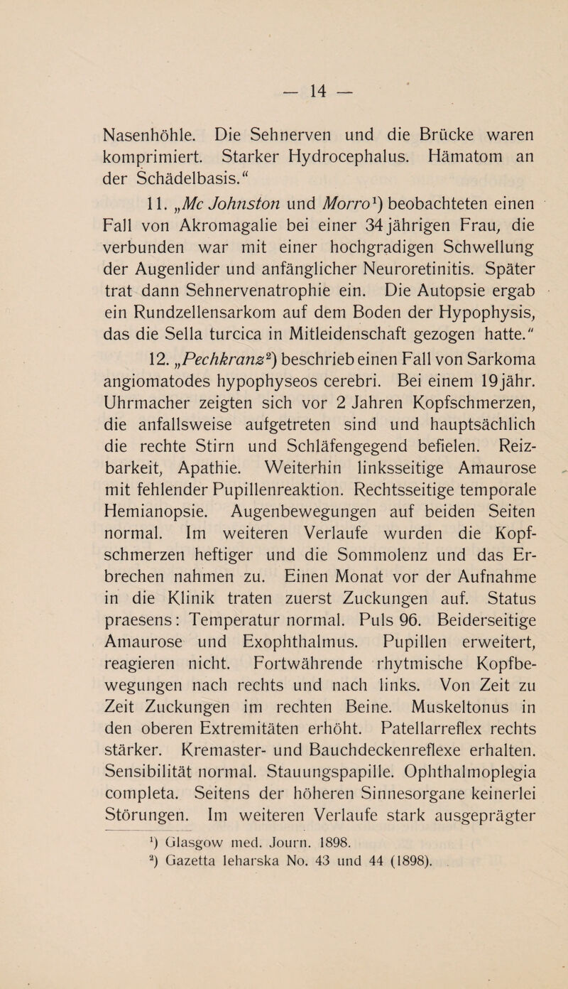 Nasenhöhle. Die Sehnerven und die Brücke waren komprimiert. Starker Hydrocephalus. Hämatom an der Schädelbasis.“ 11. „Mc Johnston und Morro1) beobachteten einen Fall von Akromagalie bei einer 34jährigen Frau, die verbunden war mit einer hochgradigen Schwellung der Augenlider und anfänglicher Neuroretinitis. Später trat dann Sehnervenatrophie ein. Die Autopsie ergab ein Rundzellensarkom auf dem Boden der Hypophysis, das die Sella turcica in Mitleidenschaft gezogen hatte/' 12. „Pechkranz2) beschrieb einen Fall von Sarkoma angiomatodes hypophyseos cerebri. Bei einem 19jähr, Uhrmacher zeigten sich vor 2 Jahren Kopfschmerzen, die anfallsweise aufgetreten sind und hauptsächlich die rechte Stirn und Schläfengegend befielen. Reiz¬ barkeit, Apathie. Weiterhin linksseitige Amaurose mit fehlender Pupillenreaktion. Rechtsseitige temporale Hemianopsie. Augenbewegungen auf beiden Seiten normal. Im weiteren Verlaufe wurden die Kopf¬ schmerzen heftiger und die Sommolenz und das Er¬ brechen nahmen zu. Einen Monat vor der Aufnahme in die Klinik traten zuerst Zuckungen auf. Status praesens: Temperatur normal. Puls 96. Beiderseitige Amaurose und Exophthalmus. Pupillen erweitert, reagieren nicht. Fortwährende rhytmische Kopfbe¬ wegungen nach rechts und nach links. Von Zeit zu Zeit Zuckungen im rechten Beine. Muskeltonus in den oberen Extremitäten erhöht. Patellarreflex rechts stärker. Kremaster- und Bauchdeckenreflexe erhalten. Sensibilität normal. Stauungspapille. Ophthalmoplegia completa. Seitens der höheren Sinnesorgane keinerlei Störungen. Im weiteren Verlaufe stark ausgeprägter b Glasgow med. Journ. 1898. 2) Gazetta leharska No. 43 und 44 (1898).