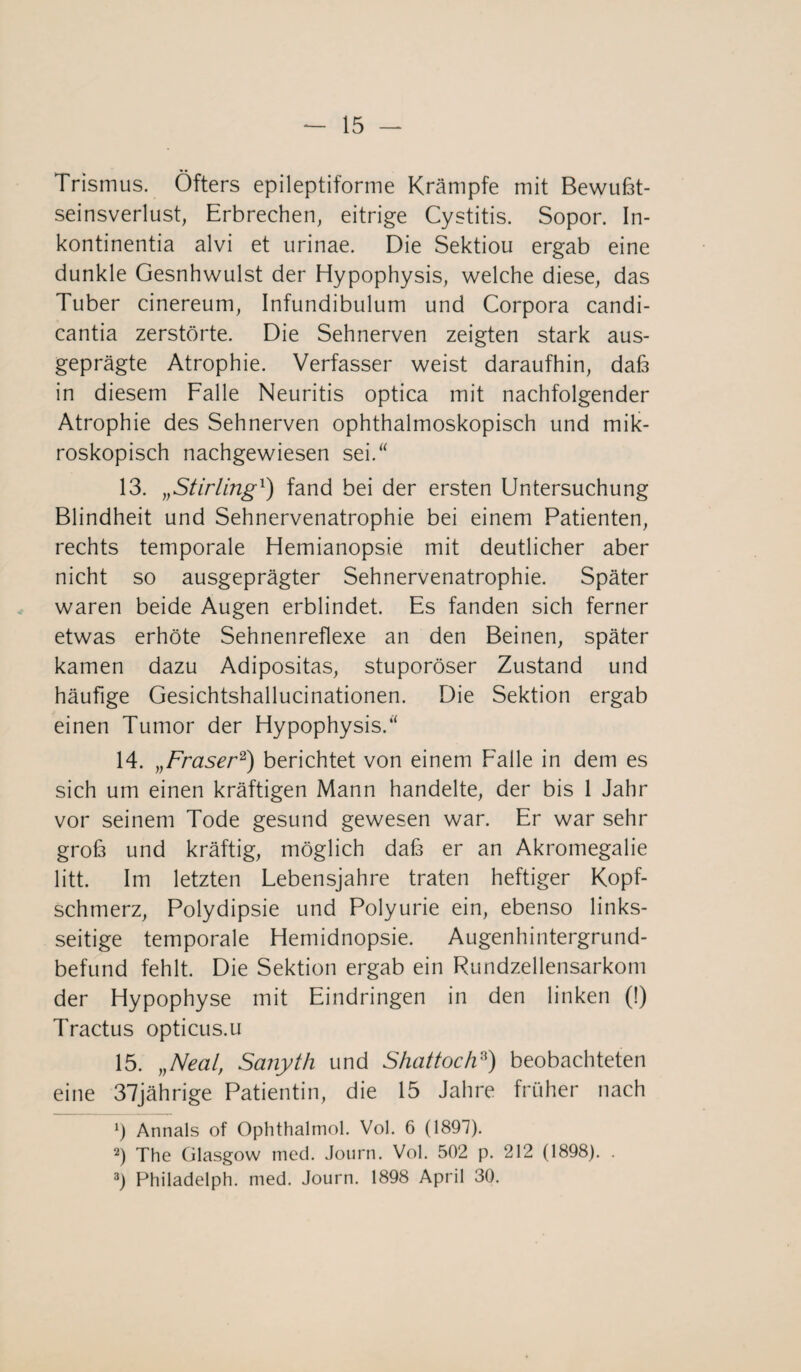 Trismus. Öfters epileptiforme Krämpfe mit Bewußt¬ seinsverlust, Erbrechen, eitrige Cystitis. Sopor. In- kontinentia alvi et urinae. Die Sektiou ergab eine dunkle Gesnhwulst der Hypophysis, welche diese, das Tuber cinereum, Infundibulum und Corpora candi- cantia zerstörte. Die Sehnerven zeigten stark aus¬ geprägte Atrophie. Verfasser weist daraufhin, daß in diesem Falle Neuritis optica mit nachfolgender Atrophie des Sehnerven ophthalmoskopisch und mik¬ roskopisch nachgewiesen sei.“ 13. „Stirling1) fand bei der ersten Untersuchung Blindheit und Sehnervenatrophie bei einem Patienten, rechts temporale Hemianopsie mit deutlicher aber nicht so ausgeprägter Sehnervenatrophie. Später waren beide Augen erblindet. Es fanden sich ferner etwas erhöte Sehnenreflexe an den Beinen, später kamen dazu Adipositas, stuporöser Zustand und häufige Gesichtshallucinationen. Die Sektion ergab einen Tumor der Hypophysis.“ 14. „Fraser2) berichtet von einem Falle in dem es sich um einen kräftigen Mann handelte, der bis 1 Jahr vor seinem Tode gesund gewesen war. Er war sehr groß und kräftig, möglich daß er an Akromegalie litt. Im letzten Lebensjahre traten heftiger Kopf¬ schmerz, Polydipsie und Polyurie ein, ebenso links¬ seitige temporale Hemidnopsie. Augenhintergrund¬ befund fehlt. Die Sektion ergab ein Rundzellensarkom der Hypophyse mit Eindringen in den linken (!) Tractus opticus.u 15. „Neal, Sanyth und Shattoch8) beobachteten eine 37jährige Patientin, die 15 Jahre früher nach 5 Annals of Ophthalmol. Vol. 6 (1897). 2) The Glasgow med. Journ. Vol. 502 p. 212 (1898). . 3) Philadelph. med. Journ. 1898 April 30.