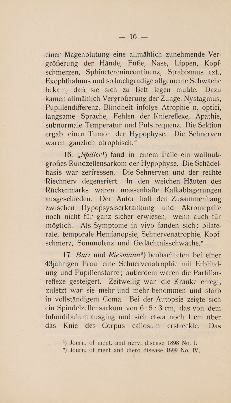 einer Magenblutung eine allmählich zunehmende Ver¬ größerung der Hände, Füße, Nase, Lippen, Kopf¬ schmerzen, Sphincterenincontinenz, Strabismus ext., Exophthalmus und so hochgradige allgemeine Schwäche bekam, daß sie sich zu Bett legen mußte. Dazu kamen allmählich Vergrößerung der Zunge, Nystagmus, Pupillendifferenz, Blindheit infolge Atrophie n. optici, langsame Sprache, Fehlen der Kniereflexe, Apathie, subnormale Temperatur und Pulsfrequenz. Die Sektion ergab einen Tumor der Hypophyse. Die Sehnerven waren gänzlich atrophisch. 16. „Spillerl) fand in einem Falle ein wallnuß¬ großes Rundzellensarkom der Hypophyse. Die Schädel¬ basis war zerfressen. Die Sehnerven und der rechte Riechnerv degeneriert. In den weichen Häuten des Rückenmarks waren massenhafte Kalkablagerungen ausgeschieden. Der Autor hält den Zusammenhang zwischen Hypopsysiserkrankung und Akromepalie noch nicht für ganz sicher erwiesen, wenn auch für möglich. Als Symptome in vivo fanden sich: bilate¬ rale, temporale Hemianopsie, Sehnervenatrophie, Kopf¬ schmerz, Sommolenz und Gedächtnisschwäche. 17. Burr und Riesmann2) beobachteten bei einer 43jährigen Frau eine Sehnervenatrophie mit Erblind¬ ung und Pupillenstarre; außerdem waren die Partillar- reflexe gesteigert. Zeitweilig war die Kranke erregt, zuletzt war sie mehr und mehr benommen und starb in vollständigem Coma. Bei der Autopsie zeigte sich ein Spindelzellensarkom von 6:5:3 cm, das von dem Infundibulum ausging und sich etwa noch 1 cm über das Knie des Corpus callosum erstreckte; Das a) Journ. of ment, and nerv, disease 1898 No. I. 2) Journ. of ment and diero disease 1899 No. IV.