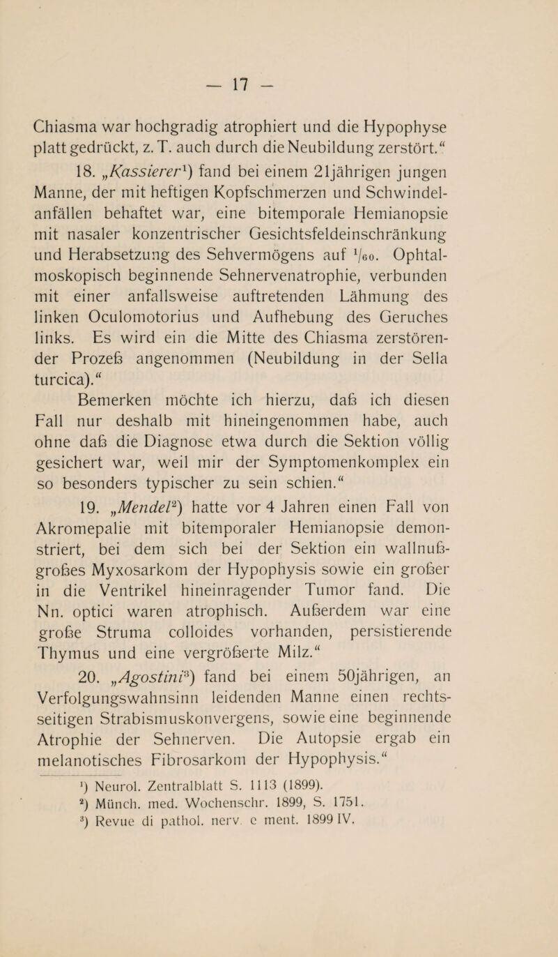 Chiasma war hochgradig atrophiert und die Hypophyse platt gedrückt, z. T. auch durch die Neubildung zerstört.“ 18. „Kassierer*) fand bei einem 21jährigen jungen Manne, der mit heftigen Kopfschmerzen und Schwindel¬ anfällen behaftet war, eine bitemporale Hemianopsie mit nasaler konzentrischer Gesichtsfeldeinschränkung und Herabsetzung des Sehvermögens auf Veo. Ophtal- moskopisch beginnende Sehnervenatrophie, verbunden mit einer anfallsweise auftretenden Lähmung des linken Oculomotorius und Aufhebung des Geruches links. Es wird ein die Mitte des Chiasma zerstören¬ der Prozeß angenommen (Neubildung in der Sella turcica).“ Bemerken möchte ich hierzu, daß ich diesen Fall nur deshalb mit hineingenommen habe, auch ohne daß die Diagnose etwa durch die Sektion völlig gesichert war, weil mir der Symptomenkomplex ein so besonders typischer zu sein schien.“ 19. „Mendel* 2 3) hatte vor 4 Jahren einen Fall von Akromepalie mit bitemporaler Hemianopsie demon¬ striert, bei dem sich bei der Sektion ein wallnuß¬ großes Myxosarkom der Hypophysis sowie ein großer in die Ventrikel hineinragender Tumor fand. Die Nn. optici waren atrophisch. Außerdem war eine große Struma colloides vorhanden, persistierende Thymus und eine vergrößerte Milz.“ 20. „AgostinP) fand bei einem 50jährigen, an Verfolgungswahnsinn leidenden Manne einen rechts¬ seitigen Strabismuskonvergens, sowie eine beginnende Atrophie der Sehnerven. Die Autopsie ergab ein melanotisches Fibrosarkom der Hypophysis.“ 9 Neurol. Zentralblatt S. 1113 (1899). 2) Münch, med. Wochenschr. 1899, S. 1751. 3) Revue di pathol. nerv, c ment. 1899 IV.