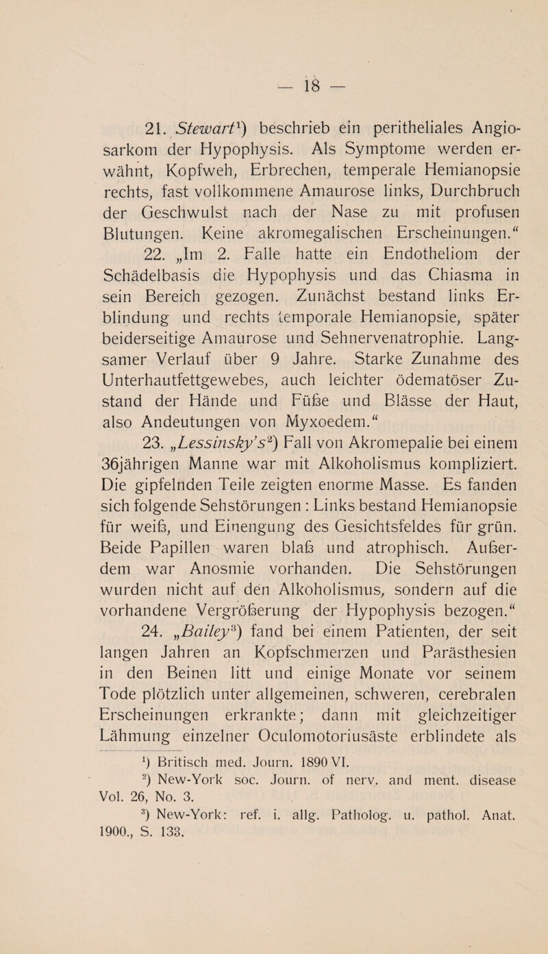 21. Stewart1) beschrieb ein peritheliales Angio- sarkom der Hypophysis. Als Symptome werden er¬ wähnt, Kopfweh, Erbrechen, temperale Hemianopsie rechts, fast vollkommene Amaurose links, Durchbruch der Geschwulst nach der Nase zu mit profusen Blutungen. Keine akromegalischen Erscheinungen.“ 22. „Im 2. Falle hatte ein Endotheliom der Schädelbasis die Hypophysis und das Chiasma in sein Bereich gezogen. Zunächst bestand links Er¬ blindung und rechts temporale Hemianopsie, später beiderseitige Amaurose und Sehnervenatrophie. Lang¬ samer Verlauf über 9 Jahre. Starke Zunahme des Unterhautfettgewebes, auch leichter ödematöser Zu¬ stand der Hände und Fübe und Blässe der Haut, also Andeutungen von Myxoedem.“ 23. »Lessinsky’ s2) Fall von Akromepalie bei einem 36jährigen Manne war mit Alkoholismus kompliziert. Die gipfelnden Teile zeigten enorme Masse. Es fanden sich folgende Sehstörungen : Links bestand Hemianopsie für weiß, und Einengung des Gesichtsfeldes für grün. Beide Papillen waren blab und atrophisch. Außer¬ dem war Anosmie vorhanden. Die Sehstörungen wurden nicht auf den Alkoholismus, sondern auf die vorhandene Vergröberung der Hypophysis bezogen.“ 24. „Baitey3) fand bei einem Patienten, der seit langen Jahren an Kopfschmerzen und Parästhesien in den Beinen litt und einige Monate vor seinem Tode plötzlich unter allgemeinen, schweren, cerebralen Erscheinungen erkrankte; dann mit gleichzeitiger Lähmung einzelner Oculomotoriusäste erblindete als 9 Britisch med. Journ. 1890 VI. 2) New-York soc. Journ. of nerv, and ment, disease Vol. 26, No. 3. 3) New-York: ref. i. allg. Patholog. u. pathol. Anat. 1900., S. 138.