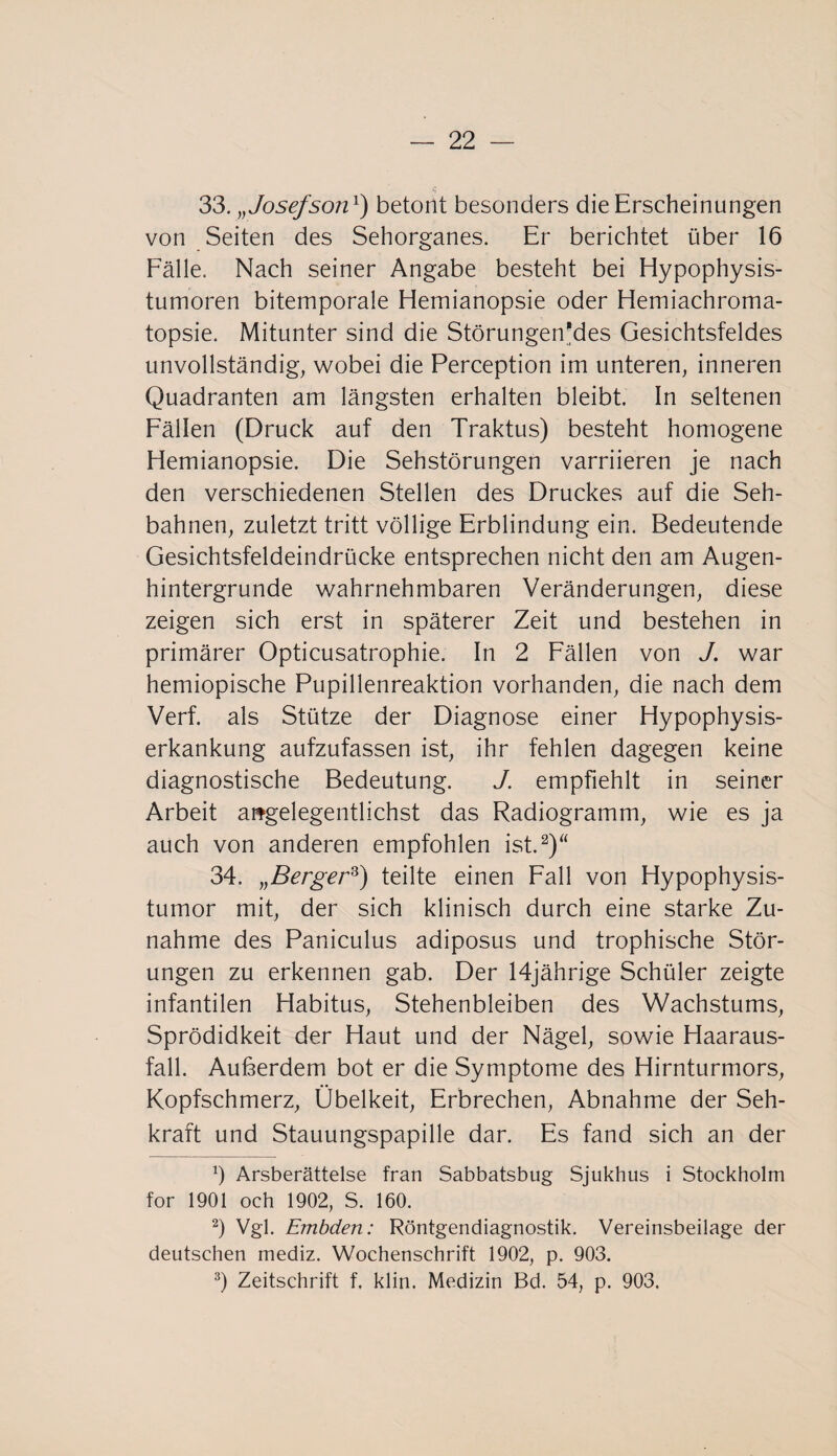 33. „ Josefson1) betont besonders die Erscheinungen von Seiten des Sehorganes. Er berichtet über 16 Fälle. Nach seiner Angabe besteht bei Hypophysis¬ tumoren bitemporale Hemianopsie oder Hemiachroma- topsie. Mitunter sind die Störungen'des Gesichtsfeldes unvollständig, wobei die Perception im unteren, inneren Quadranten am längsten erhalten bleibt. In seltenen Fällen (Druck auf den Traktus) besteht homogene Hemianopsie. Die Sehstörungen varriieren je nach den verschiedenen Stellen des Druckes auf die Seh¬ bahnen, zuletzt tritt völlige Erblindung ein. Bedeutende Gesichtsfeldeindrücke entsprechen nicht den am Augen- hintergrunde wahrnehmbaren Veränderungen, diese zeigen sich erst in späterer Zeit und bestehen in primärer Opticusatrophie. In 2 Fällen von J. war hemiopische Pupillenreaktion vorhanden, die nach dem Verf. als Stütze der Diagnose einer Hypophysis- erkankung aufzufassen ist, ihr fehlen dagegen keine diagnostische Bedeutung. J. empfiehlt in seiner Arbeit angelegentlichst das Radiogramm, wie es ja auch von anderen empfohlen ist.2)“ 34. „Berger8) teilte einen Fall von Hypophysis¬ tumor mit, der sich klinisch durch eine starke Zu¬ nahme des Paniculus adiposus und trophische Stör¬ ungen zu erkennen gab. Der 14jährige Schüler zeigte infantilen Habitus, Stehenbleiben des Wachstums, Sprödidkeit der Haut und der Nägel, sowie Haaraus¬ fall. Außerdem bot er die Symptome des Hirnturmors, Kopfschmerz, Übelkeit, Erbrechen, Abnahme der Seh¬ kraft und Stauungspapille dar. Es fand sich an der Ö Arsberättelse fran Sabbatsbug Sjukhus i Stockholm for 1901 och 1902, S. 160. 2) Vgl. Embden: Röntgendiagnostik. Vereinsbeilage der deutschen mediz. Wochenschrift 1902, p. 903. 3) Zeitschrift f, klin. Medizin Bd. 54, p. 903.