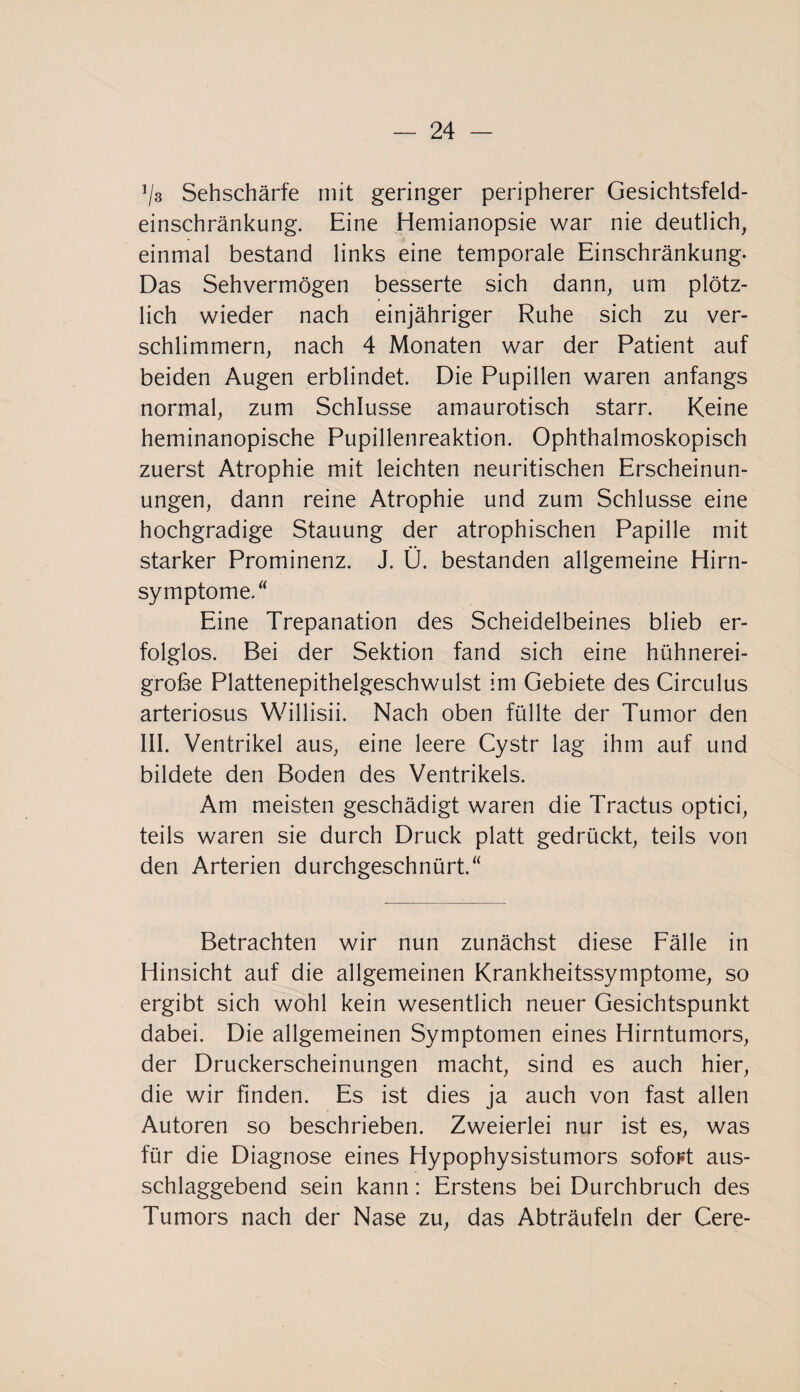 1ls Sehschärfe mit geringer peripherer Gesichtsfeld¬ einschränkung. Eine Hemianopsie war nie deutlich, einmal bestand links eine temporale Einschränkung- Das Sehvermögen besserte sich dann, um plötz¬ lich wieder nach einjähriger Ruhe sich zu ver¬ schlimmern, nach 4 Monaten war der Patient auf beiden Augen erblindet. Die Pupillen waren anfangs normal, zum Schlüsse amaurotisch starr. Keine heminanopische Pupillenreaktion. Ophthalmoskopisch zuerst Atrophie mit leichten neuritischen Erscheinun¬ ungen, dann reine Atrophie und zum Schlüsse eine hochgradige Stauung der atrophischen Papille mit starker Prominenz. J. Ü. bestanden allgemeine Hirn¬ symptome/ Eine Trepanation des Scheidelbeines blieb er¬ folglos. Bei der Sektion fand sich eine hühnerei¬ grobe Plattenepithelgeschwulst im Gebiete des Circulus arteriosus Willisii. Nach oben füllte der Tumor den III. Ventrikel aus, eine leere Cystr lag ihm auf und bildete den Boden des Ventrikels. Am meisten geschädigt waren die Tractus optici, teils waren sie durch Druck platt gedrückt, teils von den Arterien durchgeschnürt.“ Betrachten wir nun zunächst diese Fälle in Hinsicht auf die allgemeinen Krankheitssymptome, so ergibt sich wohl kein wesentlich neuer Gesichtspunkt dabei. Die allgemeinen Symptomen eines Hirntumors, der Druckerscheinungen macht, sind es auch hier, die wir finden. Es ist dies ja auch von fast allen Autoren so beschrieben. Zweierlei nur ist es, was für die Diagnose eines Hypophysistumors sofort aus¬ schlaggebend sein kann: Erstens bei Durchbruch des Tumors nach der Nase zu, das Abträufeln der Cere-