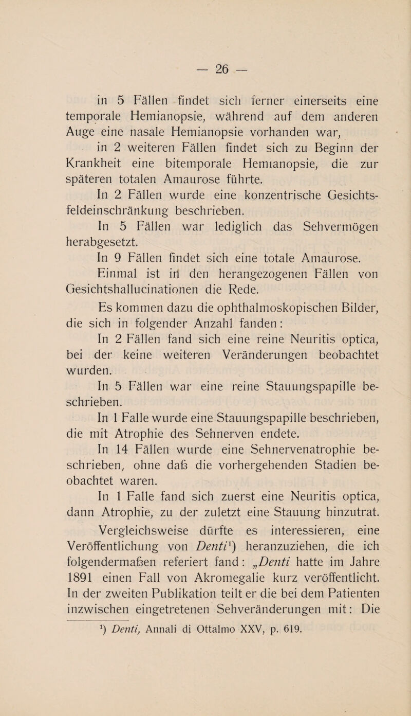 in 5 Fällen findet sich ferner einerseits eine temporale Hemianopsie, während auf dem anderen Auge eine nasale Hemianopsie vorhanden war, in 2 weiteren Fällen findet sich zu Beginn der Krankheit eine bitemporale Hemianopsie, die zur späteren totalen Amaurose führte. In 2 Fällen wurde eine konzentrische Gesichts¬ feldeinschränkung beschrieben. In 5 Fällen war lediglich das Sehvermögen herabgesetzt. In 9 Fällen findet sich eine totale Amaurose. Einmal ist in den herangezogenen Fällen von Gesichtshallucinationen die Rede. Es kommen dazu die ophthalmoskopischen Bilder, die sich in folgender Anzahl fanden: In 2 Fällen fand sich eine reine Neuritis optica, bei der keine weiteren Veränderungen beobachtet wurden. In 5 Fällen war eine reine Stauungspapille be¬ schrieben. In 1 Falle wurde eine Stauungspapille beschrieben, die mit Atrophie des Sehnerven endete. In 14 Fällen wurde eine Sehnervenatrophie be¬ schrieben, ohne daß die vorhergehenden Stadien be¬ obachtet waren. In 1 Falle fand sich zuerst eine Neuritis optica, dann Atrophie, zu der zuletzt eine Stauung hinzutrat. Vergleichsweise dürfte es interessieren, eine Veröffentlichung von Denti1) heranzuziehen, die ich folgendermaßen referiert fand: „Denti hatte im Jahre 1891 einen Fall von Akromegalie kurz veröffentlicht. In der zweiten Publikation teilt er die bei dem Patienten inzwischen eingetretenen Sehveränderungen mit: Die 9 Denti, Annali di Ottalmo XXV, p. 619,