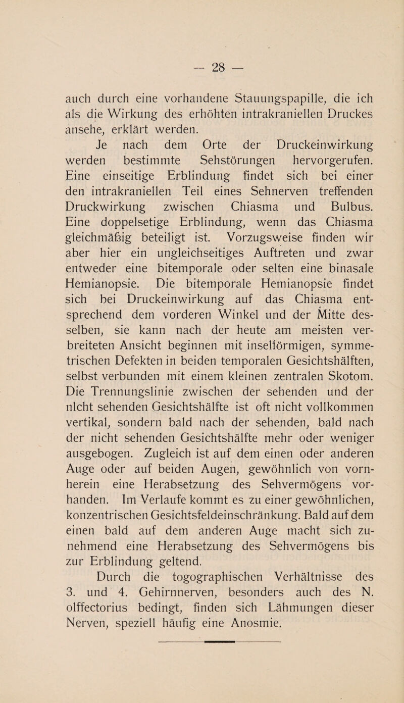 auch durch eine vorhandene Stauungspapille, die ich als die Wirkung des erhöhten intrakraniellen Druckes ansehe, erklärt werden. Je nach dem Orte der Druckeinwirkung werden bestimmte Sehstörungen hervorgerufen. Eine einseitige Erblindung findet sich bei einer den intrakraniellen Teil eines Sehnerven treffenden Druckwirkung zwischen Chiasma und Bulbus. Eine doppelsetige Erblindung, wenn das Chiasma gleichmäßig beteiligt ist. Vorzugsweise finden wir aber hier ein ungleichseitiges Auftreten und zwar entweder eine bitemporale oder selten eine binasale Hemianopsie. Die bitemporale Hemianopsie findet sich bei Druckeinwirkung auf das Chiasma ent¬ sprechend dem vorderen Winkel und der Mitte des¬ selben, sie kann nach der heute am meisten ver¬ breiteten Ansicht beginnen mit insellörmigen, symme¬ trischen Defekten in beiden temporalen Gesichtshälften, selbst verbunden mit einem kleinen zentralen Skotom. Die Trennungslinie zwischen der sehenden und der nicht sehenden Gesichtshälfte ist oft nicht vollkommen vertikal, sondern bald nach der sehenden, bald nach der nicht sehenden Gesichtshälfte mehr oder weniger ausgebogen. Zugleich ist auf dem einen oder anderen Auge oder auf beiden Augen, gewöhnlich von vorn¬ herein eine Herabsetzung des Sehvermögens vor¬ handen. Im Verlaufe kommt es zu einer gewöhnlichen, konzentrischen Gesichtsfeldeinschränkung. Bald auf dem einen bald auf dem anderen Auge macht sich zu¬ nehmend eine Herabsetzung des Sehvermögens bis zur Erblindung geltend. Durch die togographischen Verhältnisse des 3. und 4. Gehirnnerven, besonders auch des N. olffectorius bedingt, finden sich Lähmungen dieser Nerven, speziell häufig eine Anosmie.