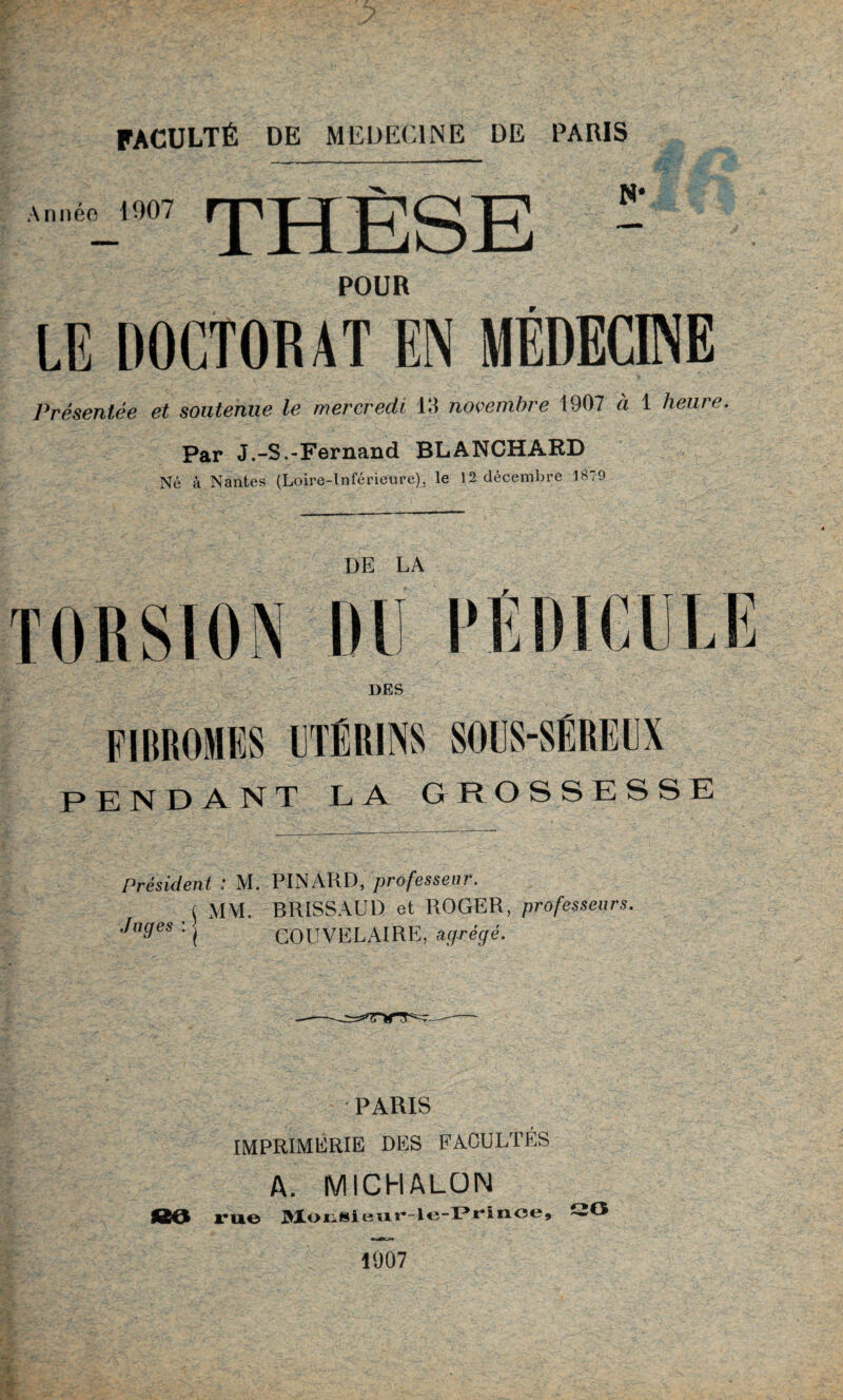 Année 1907 THÈSE POUR Présentée et soutenue le mercredi 13 novembre 1907 à 1 heure. Par J.-S.-Fernand BLANCHARD Né à Nantes (Loire-Inférieure), le 12 décembre 1879 DE LA TORSION DU iü DES FIBROMES UTÉRINS SOUS-SÉREUX PENDANT LA GROSSESSE Président : M. PINARD, professeur. ( MM. BRISSAUD et ROGER, professeurs. Juges : , COUVELAIRE, agrégé. PARIS IMPRIMERIE DES FACULTES A. MICHALÜN 80 rue MoiiSleur-le-Prinoe, 1007