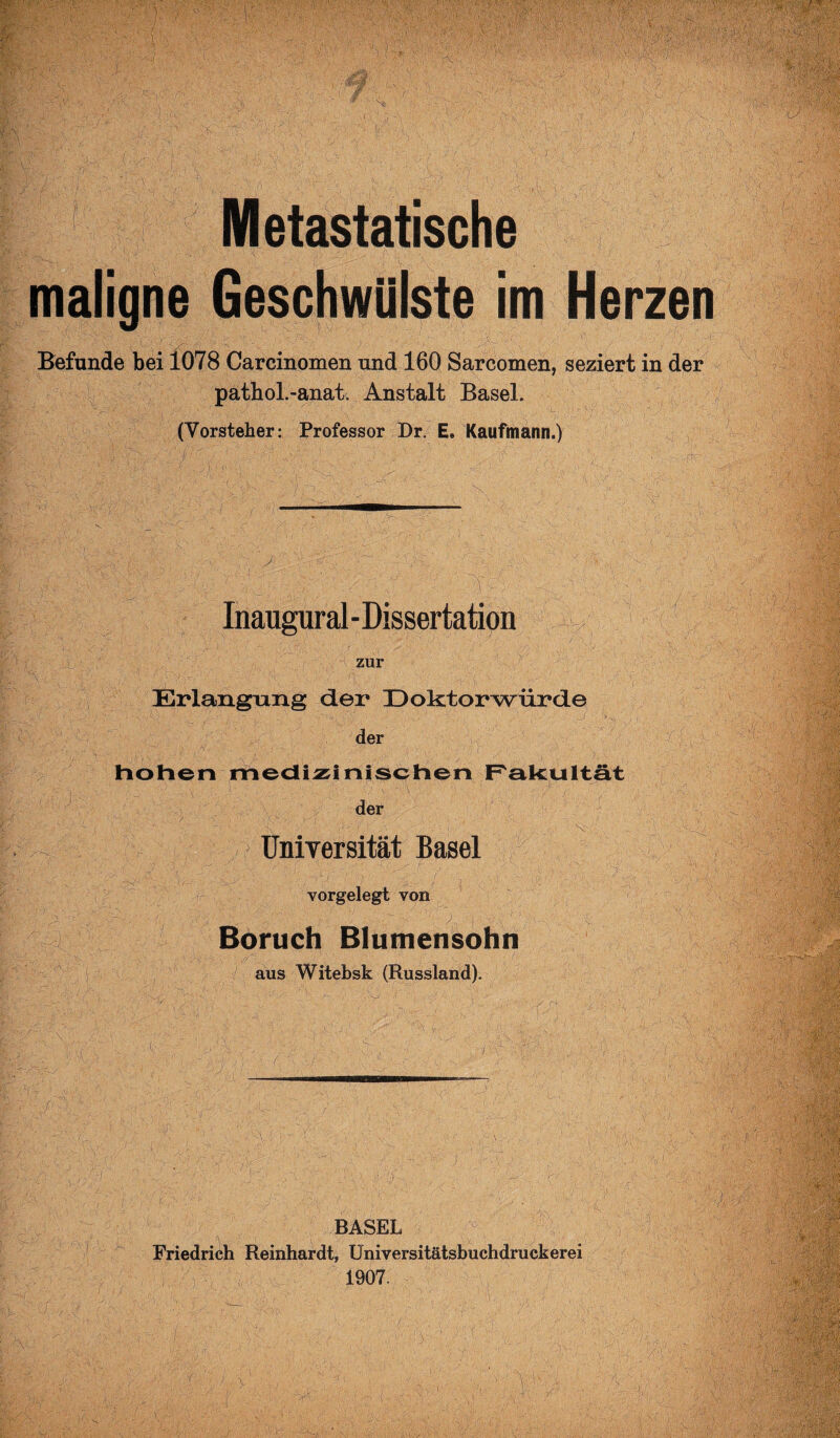 :■ : ■ ' /- ;  ■■■•: >'• i .t V,'- V ■•• wx , >•* • v- , • *• i -V••. • •> ' . x-lM W’: : mm ■? ■ ;.)•••,■• ■ - ; .. V Metastatische maligne Geschwülste im Herzen Befunde bei 1078 Carcinomen und 160 Sarcomen, seziert in der pathol.-anati Anstalt Basel. (Vorsteher: Professor Dr. E» Kaufmann.) 2 % ■ Inaugural - Dissertation zur Erlangung der Doktorwürde • -s.''1--,1' 1 - •S Äxr: ;' H—.. y s'. ■ '■> 1 ' . , ' . • •' ■ _J j> v der hohen medizinischen Fakultät der / <>■ UniTersität Basel v vorgelegt von Boruch Blumensohn aus Witebsk (Russland). 7' \ BASEL Friedrich Reinhardt, Universitätsbuchdruckerei 1907. -?1 ('SM V, -i- ■ y. - A'Obs 1 ! ikH m .r.5 Mm H Vvi'v’ 7’Äf: