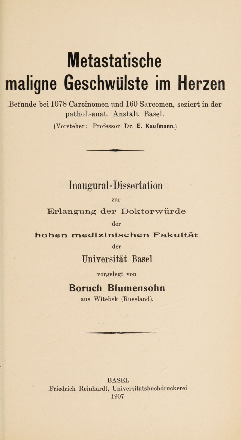 Metastatische maligne Geschwülste im Herzen Befunde bei 1078 Carcinomen und 160 Sarcomen, seziert in der pathol.-anat. Anstalt Basel. (Vorsteher: Professor Dr. E. Kaufmann.) Inaugural - Dissertation zur Erlangung der Doktorwürde der hohen medizinischen Fakultät der Universität Basel vorgelegt von Boruch Blumensohn aus Witebsk (Russland). BASEL Friedrich Reinhardt, Universitätsbuchdruckerei 1907.