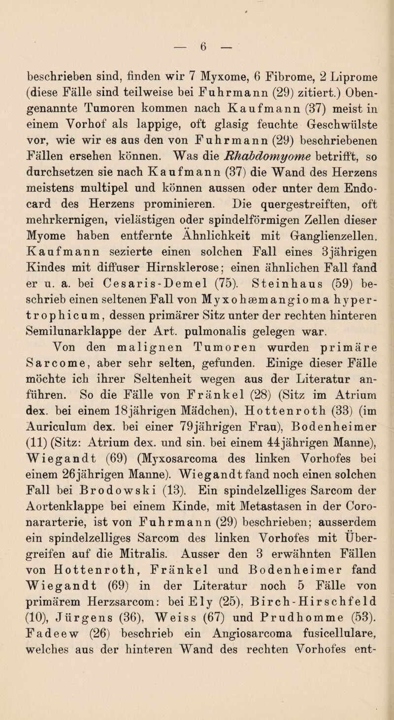 * — 6 — beschrieben sind, finden wir 7 Myxome, 6 Fibrome, 2 Liprome (diese Fälle sind teilweise bei Fuhrmann (29) zitiert.) Oben¬ genannte Tumoren kommen nach Kaufmann (37) meist in einem Vorhof als lappige, oft glasig feuchte Geschwülste vor, wie wir es aus den von Fuhrmann (29) beschriebenen Fällen ersehen können. Was die Rliabclomyome betrifft, so durchsetzen sie nach Kaufmann (37) die Wand des Herzens meistens multipel und können aussen oder unter dem Endo- card des Herzens prominieren. Die quergestreiften, oft mehrkernigen, vielästigen oder spindelförmigen Zellen dieser • • Myome haben entfernte Ähnlichkeit mit Ganglienzellen. Kaufmann sezierte einen solchen Fall eines 3jährigen Kindes mit diffuser Hirnsklerose; einen ähnlichen Fall fand er u. a. bei Cesaris-Demel (75). Steinhaus (59) be¬ schrieb einen seltenen Fall von Myxohsemangioma hyper- trophicum, dessen primärer Sitz unter der rechten hinteren Semilunarklappe der Art. pulmonalis gelegen war. Von den malignen Tumoren wurden primäre Sarcome, aber sehr selten, gefunden. Einige dieser Fälle möchte ich ihrer Seltenheit wegen aus der Literatur an¬ führen. So die Fälle von Fränkel (28) (Sitz im Atrium dex. bei einem 18jährigen Mädchen), Hottenroth (33) (im Auriculum dex. bei einer 79 jährigen Frau), Bodenheim er (11) (Sitz: Atrium dex. und sin. bei einem 44jährigen Manne), Wiegandt (69) (Myxosarcoma des linken Vorhofes bei einem 26 jährigen Manne). Wiegandt fand noch einen solchen Fall bei Brodowski (13). Ein spindelzelliges Sarcom der Aortenklappe bei einem Kinde, mit Metastasen in der Coro- nararterie, ist von Fuhrmann (29) beschrieben; ausserdem ein spindelzelliges Sarcom des linken Vorhofes mit Über- greifen auf die Mitralis. Ausser den 3 erwähnten Fällen von Hottenroth, Fränkel und Bodenheimer fand Wiegandt (69) in der Literatur noch 5 Fälle von primärem Herzsarcom: bei Ely (25), Birch-Hirschfeld (10), Jürgens (36), Weiss (67) und Prudhomme (53). Fadeew (26) beschrieb ein Angiosarcoma fusicellulare, welches aus der hinteren Wand des rechten Vorhofes ent-