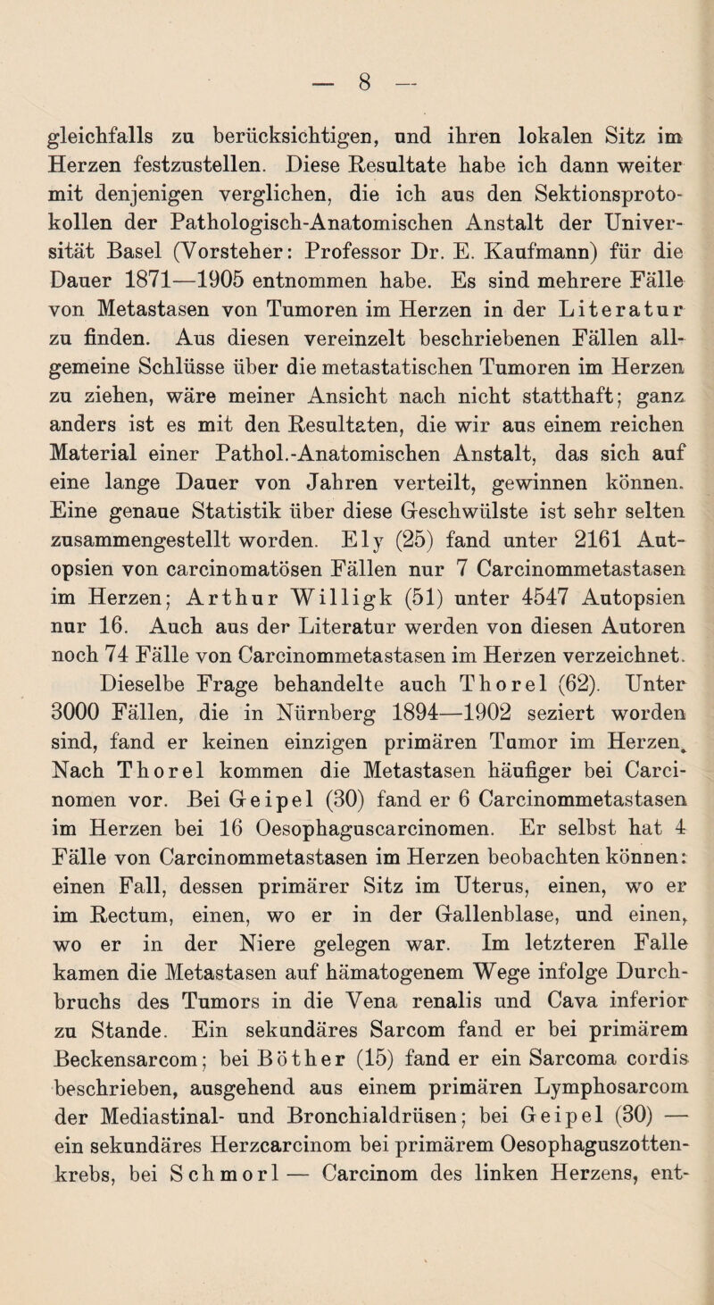 gleichfalls zu berücksichtigen, und ihren lokalen Sitz im Herzen festzustellen. Diese Resultate habe ich dann weiter mit denjenigen verglichen, die ich aus den Sektionsproto¬ kollen der Pathologisch-Anatomischen Anstalt der Univer¬ sität Basel (Vorsteher: Professor Dr. E. Kaufmann) für die Dauer 1871—1905 entnommen habe. Es sind mehrere Fälle von Metastasen von Tumoren im Herzen in der Literatur zu finden. Aus diesen vereinzelt beschriebenen Fällen all¬ gemeine Schlüsse über die metastatischen Tumoren im Herzen zu ziehen, wäre meiner Ansicht nach nicht statthaft; ganz anders ist es mit den Resultaten, die wir aus einem reichen Material einer Pathol.-Anatomischen Anstalt, das sich auf eine lange Dauer von Jahren verteilt, gewinnen können. Eine genaue Statistik über diese Geschwülste ist sehr selten zusammengestellt worden. Ely (25) fand unter 2161 Aut¬ opsien von carcinomatösen Fällen nur 7 Carcinommetastasen im Herzen; Arthur Willigk (51) unter 4547 Autopsien nur 16. Auch aus der Literatur werden von diesen Autoren noch 74 Fälle von Carcinommetastasen im Herzen verzeichnet. Dieselbe Frage behandelte auch Thorei (62). Unter 3000 Fällen, die in Nürnberg 1894—1902 seziert worden sind, fand er keinen einzigen primären Tumor im Herzen, Nach Thorei kommen die Metastasen häufiger bei Carci- nomen vor. Bei Geipel (30) fand er 6 Carcinommetastasen im Herzen bei 16 Oesophaguscarcinomen. Er selbst hat 4 Fälle von Carcinommetastasen im Herzen beobachten können: einen Fall, dessen primärer Sitz im Uterus, einen, wo er im Rectum, einen, wo er in der Gallenblase, und einen, wo er in der Niere gelegen war. Im letzteren Falle kamen die Metastasen auf hämatogenem Wege infolge Durch¬ bruchs des Tumors in die Vena renalis und Cava inferior zu Stande. Ein sekundäres Sarcom fand er bei primärem Beckensarcom; bei Böther (15) fand er ein Sarcoma cordis beschrieben, ausgehend aus einem primären Lymphosarcom der Mediastinal- und Bronchialdrüsen; bei Geipel (30) — ein sekundäres Herzcarcinom bei primärem Oesophaguszotten- krebs, bei Schmorl— Carcinom des linken Herzens, ent-