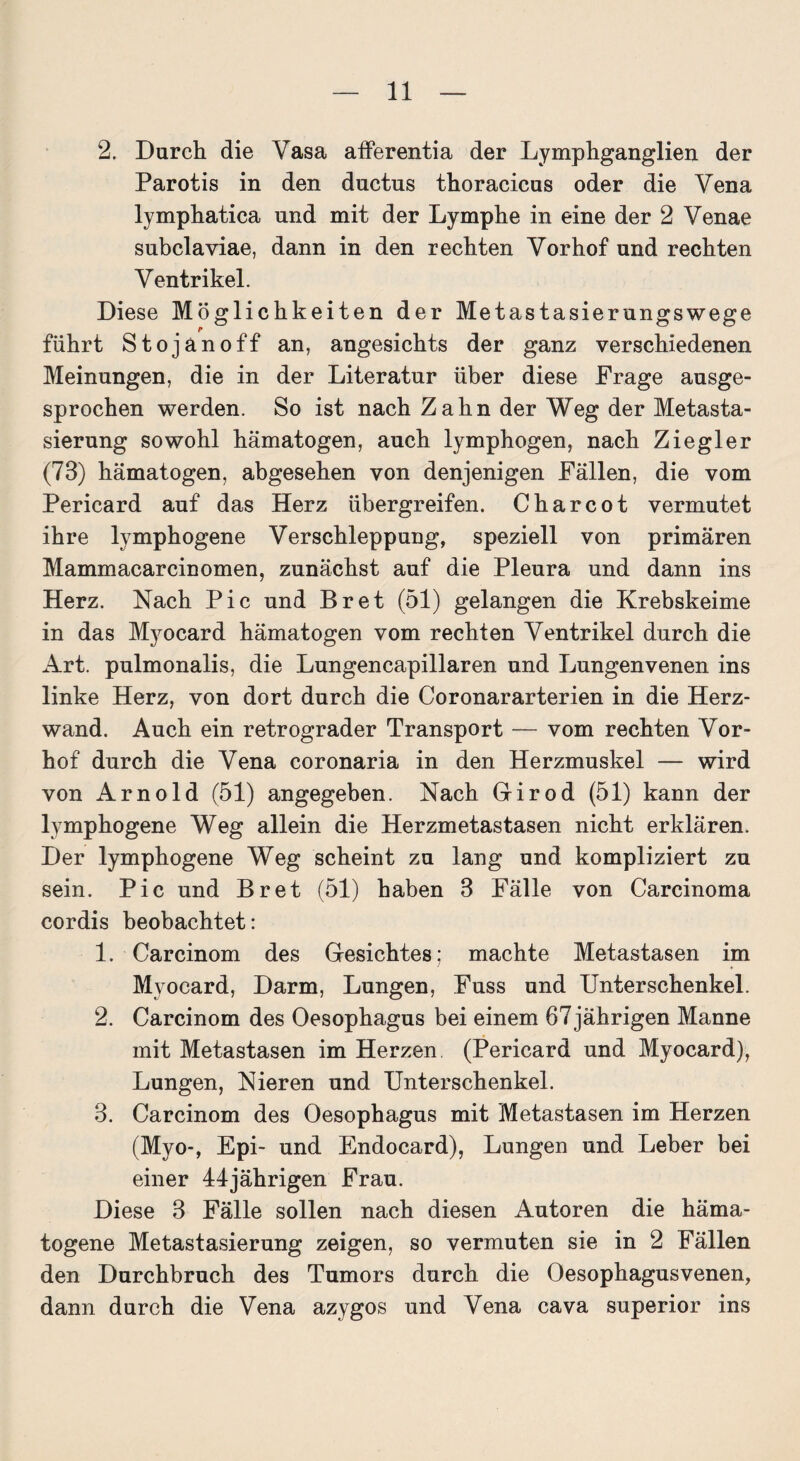 2. Durch die Vasa afferentia der Lymphganglien der Parotis in den ductus thoracicus oder die Vena lymphatica und mit der Lymphe in eine der 2 Venae subclaviae, dann in den rechten Vorhof und rechten Ventrikel. Diese Möglichkeiten der Metastasierungswege führt Stojänoff an, angesichts der ganz verschiedenen Meinungen, die in der Literatur über diese Frage ausge¬ sprochen werden. So ist nach Zahn der Weg der Metasta¬ sierung sowohl hämatogen, auch lymphogen, nach Ziegler (73) hämatogen, abgesehen von denjenigen Fällen, die vom Pericard auf das Herz übergreifen. Charcot vermutet ihre lymphogene Verschleppung, speziell von primären Mammacarcinomen, zunächst auf die Pleura und dann ins Herz. Nach Pic und Br et (51) gelangen die Krebskeime in das Myocard hämatogen vom rechten Ventrikel durch die Art. pulmonalis, die Lungencapillaren und Lungenvenen ins linke Herz, von dort durch die Coronararterien in die Herz¬ wand. Auch ein retrograder Transport — vom rechten Vor¬ hof durch die Vena coronaria in den Herzmuskel — wird von Arnold (51) angegeben. Nach Girod (51) kann der lymphogene Weg allein die Herzmetastasen nicht erklären. Der lymphogene Weg scheint zu lang und kompliziert zu sein. Pic und Br et (51) haben 3 Fälle von Carcinoma cordis beobachtet: 1. Carcinom des Gesichtes; machte Metastasen im Myocard, Darm, Lungen, Fuss und Unterschenkel. 2. Carcinom des Oesophagus bei einem 67 jährigen Manne mit Metastasen im Herzen (Pericard und Myocard), Lungen, Nieren und Unterschenkel. 3. Carcinom des Oesophagus mit Metastasen im Herzen (Myo-, Epi- und Endocard), Lungen und Leber bei einer 44jährigen Frau. Diese 3 Fälle sollen nach diesen Autoren die häma¬ togene Metastasierung zeigen, so vermuten sie in 2 Fällen den Durchbruch des Tumors durch die Oesophagusvenen, dann durch die Vena azygos und Vena cava superior ins