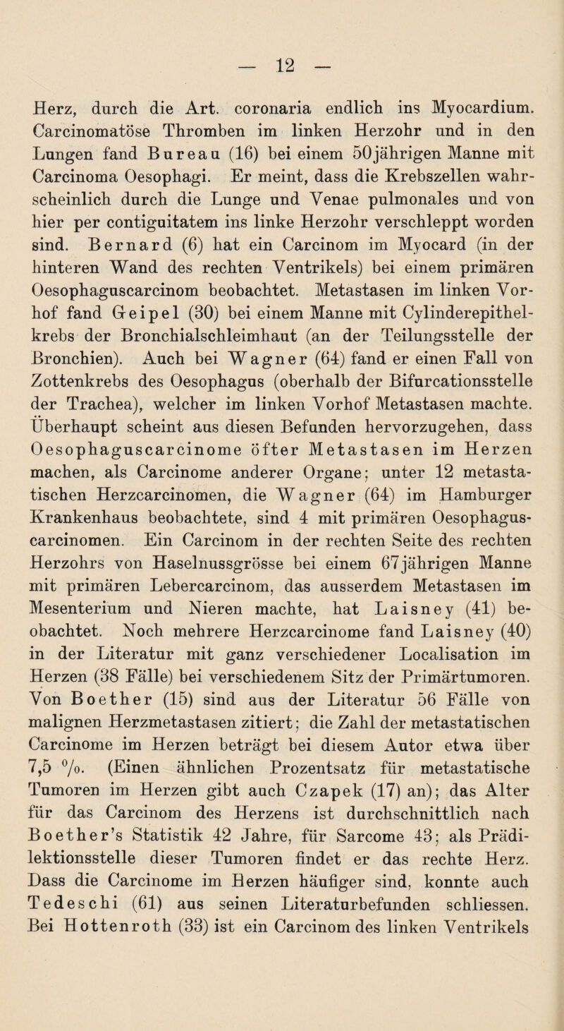 Herz, durch die Art. coronaria endlich ins Myocardium. Carcinomatöse Thromben im linken Herzohr und in den Lungen fand Bureau (16) bei einem 50jährigen Manne mit Carcinoma Oesophagi. Er meint, dass die Krebszellen wahr¬ scheinlich durch die Lunge und Yenae pulmonales und von hier per contiguitatem ins linke Herzohr verschleppt worden sind. Bernard (6) hat ein Carcinom im Myocard (in der hinteren Wand des rechten Ventrikels) bei einem primären Oesophaguscarcinom beobachtet. Metastasen im linken Vor¬ hof fand Greipel (30) bei einem Manne mit Cylinderepithel- krebs der Bronchialschleimhaut (an der Teilungsstelle der Bronchien). Auch bei Wagner (64) fand er einen Fall von Zottenkrebs des Oesophagus (oberhalb der Bifurcationsstelle der Trachea), welcher im linken Vorhof Metastasen machte. Überhaupt scheint aus diesen Befunden hervorzugehen, dass Oesophaguscarcinome öfter Metastasen im Herzen machen, als Carcinome anderer Organe; unter 12 metasta¬ tischen Herzcarcinomen, die Wagner (64) im Hamburger Krankenhaus beobachtete, sind 4 mit primären Oesophagus- carcinomen. Ein Carcinom in der rechten Seite des rechten Herzohrs von Haselnussgrösse bei einem 67jährigen Manne mit primären Lebercarcinom, das ausserdem Metastasen im Mesenterium und Nieren machte, hat Laisney (41) be¬ obachtet. Noch mehrere Herzcarcinome fand Laisney (40) in der Literatur mit ganz verschiedener Localisation im Herzen (38 Fälle) bei verschiedenem Sitz der Primärtumoren. Von Boether (15) sind aus der Literatur 56 Fälle von malignen Herzmetastasen zitiert; die Zahl der metastatischen Carcinome im Herzen beträgt bei diesem Autor etwa über 7,5 °/o. (Einen ähnlichen Prozentsatz für metastatische Tumoren im Herzen gibt auch Czapek (17) an); das Alter für das Carcinom des Herzens ist durchschnittlich nach Boether’s Statistik 42 Jahre, für Sarcome 43; als Prädi¬ lektionsstelle dieser Tumoren findet er das rechte Herz. Hass die Carcinome im Herzen häufiger sind, konnte auch Tedeschi (61) aus seinen Literaturbefunden schliessen. Bei Hottenroth (33) ist ein Carcinom des linken Ventrikels