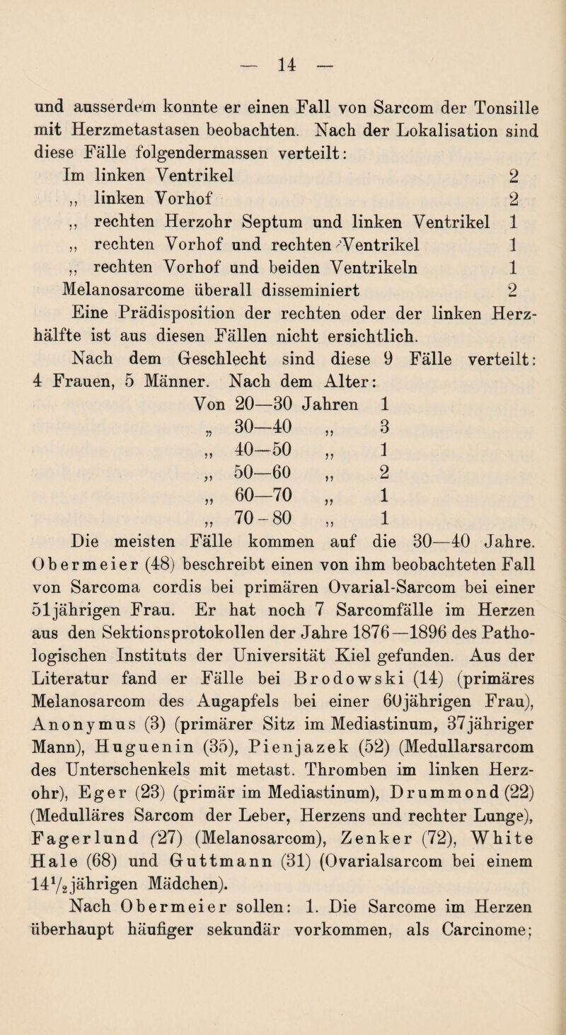 und ausserdem konnte er einen Fall von Sarcom der Tonsille mit Herzmetastasen beobachten. Nach der Lokalisation sind diese Fälle folgendermassen verteilt: Im linken Ventrikel 2 ,, linken Vorhof 2 ,, rechten Herzohr Septum und linken Ventrikel 1 ,, rechten Vorhof und rechten-'Ventrikel 1 ,, rechten Vorhof und beiden Ventrikeln 1 Melanosarcome überall disseminiert 2 Eine Prädisposition der rechten oder der linken Herz¬ hälfte ist aus diesen Fällen nicht ersichtlich. Nach dem Geschlecht sind diese 9 Fälle verteilt: 4 Frauen, 5 Männer. Nach dem Alter: Von 20—80 Jahren 1 „ 80—40 „ 8 „ 40-50 „ 1 „ 50—60 „ 2 „ 60—70 „ 1 „ 70-80 „ 1 Die meisten Fälle kommen auf die 30—40 Jahre. Obermeier (48) beschreibt einen von ihm beobachteten Fall von Sarcoma cordis bei primären Ovarial-Sarcom bei einer 51jährigen Frau. Er hat noch 7 Sarcomfälle im Herzen aus den Sektions Protokollen der Jahre 1876—1896 des Patho¬ logischen Instituts der Universität Kiel gefunden. Aus der Literatur fand er Fälle bei Brodowski (14) (primäres Melanosarcom des Augapfels bei einer 60jährigen Frau), Anonymus (3) (primärer Sitz im Mediastinum, 37jähriger Mann), Huguenin (35), Pienjazek (52) (Medullarsarcom des Unterschenkels mit metast. Thromben im linken Herz¬ ohr), Eg er (23) (primär im Mediastinum), Drummond (22) (Medulläres Sarcom der Leber, Herzens und rechter Lunge), Fagerlund (27) (Melanosarcom), Zenker (72), White Haie (68) und Guttmann (31) (Ovarialsarcom bei einem 141/2 jährigen Mädchen). Nach Obermeier sollen: 1. Die Sarcome im Herzen überhaupt häufiger sekundär Vorkommen, als Carcinome;