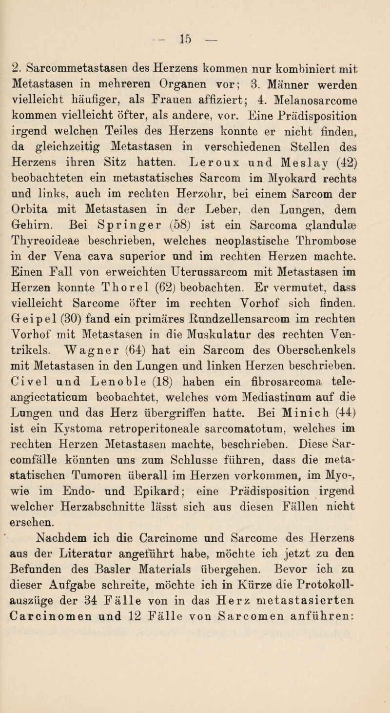 2. Sarcommetastasen des Herzens kommen nur kombiniert mit Metastasen in mehreren Organen vor; 3. Männer werden vielleicht häufiger, als Frauen affiziert; 4. Melanosarcome kommen vielleicht Öfter, als andere, vor. Eine Prädisposition irgend welchen Teiles des Herzens konnte er nicht finden, da gleichzeitig Metastasen in verschiedenen Stellen des Herzens ihren Sitz hatten. Leroux und Meslay (42) beobachteten ein metastatisches Sarcom im Myokard rechts und links, auch im rechten Herzohr, bei einem Sarcom der Orbita mit Metastasen in der Leber, den Lungen, dem Gehirn. Bei Springer (58) ist ein Sarcoma glandulse Thyreoideae beschrieben, welches neoplastische Thrombose in der Vena cava superior und im rechten Herzen machte. Einen Fall von erweichten Uterussarcom mit Metastasen im Herzen konnte Thorei (62) beobachten. Er vermutet, dass vielleicht Sarcome öfter im rechten Vorhof sich finden. Geipel (30) fand ein primäres Bundzellensarcom im rechten Vorhof mit Metastasen in die Muskulatur des rechten Ven¬ trikels. Wagner (64) hat ein Sarcom des Oberschenkels mit Metastasen in den Lungen und linken Herzen beschrieben. Civel und Lenoble (18) haben ein fibrosarcoma tele- angiectaticum beobachtet, welches vom Mediastinum auf die Lungen und das Herz Übergriffen hatte. Bei Minich (44) ist ein Kystoma retroperitoneale sarcomatotum, welches im rechten Herzen Metastasen machte, beschrieben. Diese Sar- comfälle könnten uns zum Schlüsse führen, dass die meta¬ statischen Tumoren überall im Herzen Vorkommen, im Myo-, wie im Endo- und Epikard; eine Prädisposition irgend welcher Herzabschnitte lässt sich aus diesen Fällen nicht ersehen. Nachdem ich die Carcinome und Sarcome des Herzens aus der Literatur angeführt habe, möchte ich jetzt zu den Befunden des Basler Materials übergehen. Bevor ich zu dieser Aufgabe schreite, möchte ich in Kürze die Protokoll¬ auszüge der 34 Fälle von in das Herz metastasierten Carcinomen und 12 Fälle von Sarcomen anführen: