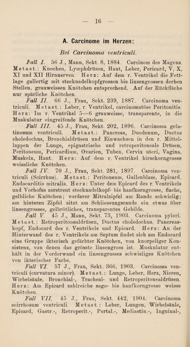 A. Carcinome im Herzen: Bei Carcinoma ventriculi. Ball I. 56 J., Mann, Sekt. 8, 1884. Carcinom des Magens. Meta st.: Knochen, Lymphdrüsen, Haut, Leber, Pericard, Y, X, XI und XII Hirnnerven. Herz: Auf dem r. Ventrikel die Fett¬ lage gallertig mit stecknadelkopfgrossen bis linsengrossen derben Stellen, grauweissen Knötchen entsprechend. Auf der Rückfläche nur spärliche Knötchen. Fall II. 66 J., Frau, Sekt. 239, 1887. Carcinoma ven¬ triculi. Metast.: Leber, r. Ventrikel, carcinomatöse Peritonitis. Herz: Im r. Ventrikel 5—6 grauweisse, transparente, in die Muskulatur eingreifende Knötchen. Fall III. 45 J., Frau, Sekt. 202, 1896. Carcinoma gela- tinosum ventriculi. Metast.: Pancreas, Duodenum, Ductus choledochus, Bronchialdrüsen und Einwachsen in den r. Mittel¬ lappen der Lunge, epigastrische und retroperitoneale Drüsen, Peritoneum, Pericardium, Ovarien, Tuben, Cervix uteri, Vagina, Muskeln, Haut. Herz: Auf dem r. Ventrikel hirsekorngrosse weissliche Knötchen. Fall IV. 70 J., Frau, Sekt. 281, 1897. Carcinoma ven¬ triculi (Scirrhus). Metast.: Peritoneum, Gallenblase, Epicard. Endocarditis mitralis. Herz: Unter dem Epicard des r. Ventrikels und Vorhofes zerstreut stecknadelkopf- bis hanfkorngrosse, flache, gelbliche Knötchen; vorderer Mitralzipfel am Rande schwielig; am hinteren Zipfel sitzt am Schliessungsrande ein etwas über linsengrosses, gelbrötliches, transparentes Gebilde. Fall V. 45 J., Mann, Sekt. 73, 1903. Carcinoma pylori. Metast.: Retroperitonealdrüsen, Ductus choledochus, Pancreas- kopf, Endocard des r. Ventrikels und Epicard. Herz: An der Hinterwand des r. Ventrikels am Septum findet sich am Endocard eine Gruppe ikterisch gefärbter Knötchen, von knorpeliger Kon¬ sistenz, von denen das grösste linsengross ist. Muskulatur ent¬ hält in der Vorderwand ein linsengrosses schwieliges Knötchen von ikterischer Farbe. Fall VI. 57 J., Frau, Sekt. 366, 1903. Carcinoma ven¬ triculi (curvatura minor). Metast.: Lunge, Leber, Herz, Nieren, Wirbelsäule, Bronchial-, Tracheal- und Retroperitonealdrüsen. Herz: Am Epicard zahlreiche sago- bis hanfkorngrosse weisse Knötchen. Fall VII. 45 J., Frau, Sekt. 442, 1904. Carcinoma scirrhösum ventriculi. Metast.: Leber, Lungen, Wirbelsäule, Epicard, Gastr.-, Retroperit.-, Portal.-, Mediastin.-, Inguinal-,