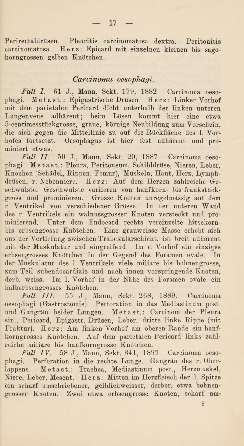Perirectaldrüsen. Pleuritis carcinomatosa dextra. Peritonitis carcinomatosa. Herz: Epicard mit einzelnen kleinen bis sago¬ korngrossen gelben Knötchen. Carcinoma oesophagi. Fall 1. 61 J., Mann, Sekt. 179, 1882. Carcinoma oeso¬ phagi. Metast.: Epigastrische Drüsen. Herz: Linker Vorhof mit dem parietalen Pericard dicht unterhalb der linken unteren Lungenvene adhärent; beim Lösen kommt hier eine etwa 5-centimesstückgrosse, graue, körnige Neubildung zum Vorschein, die sich gegen die Mittellinie zu auf die Kückfläche des 1. Vor¬ hofes fortsetzt. Oesophagus ist hier fest adhärent und pro- miniert etwas. Fall II. 50 J., Mann, Sekt. 20, 1887. Carcinoma oeso¬ phagi. Metast.: Pleura, Peritoneum, Schilddrüse, Nieren, Leber, Knochen (Schädel, Hippen, Femur), Muskeln, Haut, Herz, Lymph- drüsen, r. Nebenniere. Herz: Auf dem Herzen zahlreiche Ge¬ schwülste. Geschwülste variieren von hanfkorn- bis frankstück¬ gross Und prominieren. Grosse Knoten unregelmässig auf dem r. Ventrikel von verschiedener Grösse. In der unteren Wand des r. Ventrikels ein walnussgrosser Knoten versteckt und pro¬ minierend. Unter dem Endocard rechts vereinzelte hirsekorn- bis erbsengrosse Knötchen. Eine grauweisse Masse erhebt sich aus der Vertiefung zwischen Trabekularschicht, ist breit adhärent mit der Muskulatur und eingreifend. Im r. Vorhof ein einziges erbsengrosses Knötchen in der Gegend des Foramen ovale. In der Muskulatur des 1. Ventrikels viele miliare bis bohnengrosse, zum Teil subendocardiale und nach innen vorspringende Knoten, derb, weiss. Im 1. Vorhof in der Nähe des Foramen ovale ein halberbsengrosses Knötchen. Fall III. 55 J, Mann, Sekt. 268, 1889. Carcinoma oesophagi (Gastrostomie). Perforation in das Mediastinum post, und Gangrän beider Lungen. Metast.: Carcinom der Pleura sin., Pericard, Epigastr. Drüsen, Leber, dritte linke Hippe (mit Fraktur). Herz: Am linken Vorhof am oberen Hände ein hanf¬ korngrosses Knötchen. Auf dem parietalen Pericard links zahl¬ reiche miliare bis hanfkorngrosse Knötchen. Fall IV. 58 J., Mann, Sekt. 841, 1897. Carcinoma oeso¬ phagi. Perforation in die rechte Lunge. Gangrän des r. Ober¬ lappens. Metast.: Trachea, Mediastinum post., Herzmuskel, Niere, Leber, Mesent. Herz: Mitten im Herzfleisch der 1. Spitze ein scharf umschriebener, gelblichweisser, derber, etwa bohnen¬ grosser Knoten. Zwei etwa erbsengrosse Knoten, scharf um- 2