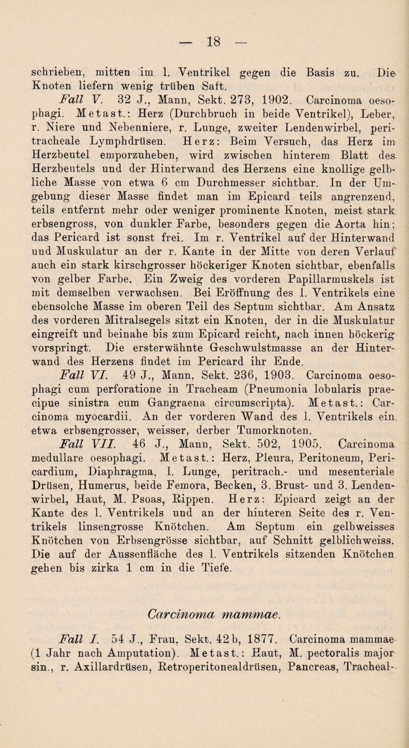 schrieben, mitten im 1. Ventrikel gegen die Basis zu. Die Kuoten liefern wenig trüben Saft. Fall V. 32 J., Mann, Sekt. 273, 1902. Carcinoma oeso- phagi. Metast.: Herz (Durchbruch in beide Ventrikel), Leber,, r. Niere und Nebenniere, r. Lunge, zweiter Lendenwirbel, peri- tracbeale Lymphdrüsen. Herz: Beim Versuch, das Herz im Herzbeutel emporzuheben, wird zwischen hinterem Blatt des Herzbeutels und der Hinterwand des Herzens eine knollige gelb¬ liche Masse von etwa 6 cm Durchmesser sichtbar. In der Um¬ gebung dieser Masse findet man im Epicard teils angrenzend, teils entfernt mehr oder weniger prominente Knoten, meist stark erbsengross, von dunkler Farbe, besonders gegen die Aorta hin; das Pericard ist sonst frei. Im r. Ventrikel auf der Hinterwand und Muskulatur an der r. Kante in der Mitte von deren Verlauf auch ein stark kirschgrosser höckeriger Knoten sichtbar, ebenfalls von gelber Farbe. Ein Zweig des vorderen Papillarmuskels ist mit demselben verwachsen. Bei Eröffnung des 1. Ventrikels eine ebensolche Masse im oberen Teil des Septum sichtbar. Am Ansatz des vorderen Mitralsegels sitzt ein Knoten, der in die Muskulatur eingreift und beinahe bis zum Epicard reicht, nach innen höckerig vorspringt. Die ersterwähnte Geschwulstmasse an der Hinter¬ wand des Herzens findet im Pericard ihr Ende. Fall VI. 49 J., Mann, Sekt. 236, 1903. Carcinoma oeso- phagi cum perforatione in Tracheam (Pneumonia lobularis prae- cipue sinistra cum Gangraena circumscripta). Metast.: Car¬ cinoma myocardii. An der vorderen Wand des 1. Ventrikels ein etwa erbsengrosser, weisser, derber Tumorknoten. Fall VII. 46 J., Mann, Sekt. 502, 1905, Carcinoma medulläre oesophagi. Metast.: Herz, Pleura, Peritoneum, Peri- cardium, Diaphragma, 1. Lunge, peritrach.- und mesenteriale Drüsen, Humerus, beide Femora, Becken, 3. Brust- und 3. Lenden¬ wirbel, Haut, M. Psoas, Hippen. Herz: Epicard zeigt an der Kante des 1. Ventrikels und an der hinteren Seite des r. Ven¬ trikels linsengrosse Knötchen. Am Septum ein gelbweisses Knötchen von Erbsengrösse sichtbar, auf Schnitt gelblichweiss. Die auf der Aussenfläche des 1. Ventrikels sitzenden Knötchen gehen bis zirka 1 cm in die Tiefe. Carcinoma mammae. Fall I. 54 J., Frau, Sekt. 42b, 1877. Carcinoma mammae (1 Jahr nach Amputation). Metast.: Haut, M. pectoralis major sin., r. Axillardrüsen, Ketroperitonealdrüsen, Pancreas, Tracheal-