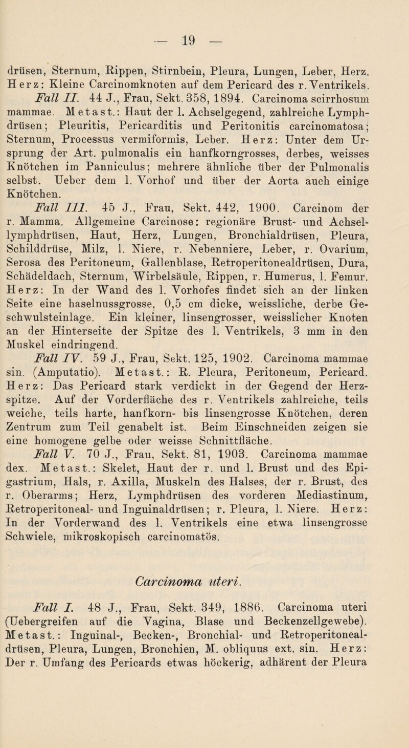 drüsen, Sternum, Hippen, Stirnbein, Pleura, Lungen, Leber, Herz. Herz: Kleine Carcinomknoten auf dem Pericard des r. Ventrikels. Fall II. 44 J., Frau, Sekt. 358, 1894. Carcinoma scirrhosum mammae. Metast.: Haut der 1. Achselgegend, zahlreiche Lymph- drüsen; Pleuritis, Pericarditis und Peritonitis carcinomatosa; Sternum, Processus vermiformis, Leber. Herz: Unter dem Ur¬ sprung der Art. pulmonalis ein hanfkorngrosses, derbes, weisses Knötchen im Panniculus; mehrere ähnliche über der Pulmonalis selbst. Ueber dem 1. Vorhof und über der Aorta auch einige Knötchen. Fall III. 45 J., Frau, Sekt. 442, 1900. Carcinom der r. Mamma. Allgemeine Carcinose: regionäre Brust- und Achsel- lymphdrlisen, Haut, Herz, Lungen, Bronchialdrüsen, Pleura, Schilddrüse, Milz, 1. Niere, r. Nebenniere, Leber, r. Ovarium, Serosa des Peritoneum, Gallenblase, Eetroperitonealdrüsen, Dura, Schädeldach, Sternum, Wirbelsäule, Hippen, r. Humerus, 1. Femur. Herz: In der Wand des 1. Vorhofes findet sich an der linken Seite eine haselnussgrosse, 0,5 cm dicke, weissliche, derbe Ge¬ schwulsteinlage. Ein kleiner, linsengrosser, weisslicher Knoten an der Hinterseite der Spitze des 1. Ventrikels, 3 mm in den Muskel eindringend. Fall IV. 59 J., Frau, Sekt. 125, 1902. Carcinoma mammae sin. (Amputatio). Metast.: H. Pleura, Peritoneum, Pericard. Herz: Das Pericard stark verdickt in der Gegend der Herz¬ spitze. Auf der Vorderfläche des r. Ventrikels zahlreiche, teils weiche, teils harte, hanfkorn- bis linsengrosse Knötchen, deren Zentrum zum Teil genabelt ist. Beim Einschneiden zeigen sie eine homogene gelbe oder weisse Schnittfläche. Fall V. 70 J., Frau, Sekt. 81, 1903. Carcinoma mammae dex. Metast.: Skelet, Haut der r. und 1. Brust und des Epi- gastrium, Hals, r. Axilla, Muskeln des Halses, der r. Brust, des r. Oberarms; Herz, Lymphdrüsen des vorderen Mediastinum, Ketroperitoneal- und Inguinaldrüsen; r. Pleura, 1. Niere. Herz: In der Vorderwand des 1. Ventrikels eine etwa linsengrosse Schwiele, mikroskopisch carcinomatös. Carcinoma uteri. Fall I. 48 J., Frau, Sekt. 349, 1886. Carcinoma uteri (Uebergreifen auf die Vagina, Blase und Beckenzellgewebe). Metast.: Inguinal-, Becken-, Bronchial- und Eetroperitoneal- drüsen, Pleura, Lungen, Bronchien, M. obliquus ext. sin. Herz: Der r. Umfang des Pericards etwas höckerig, adhärent der Pleura