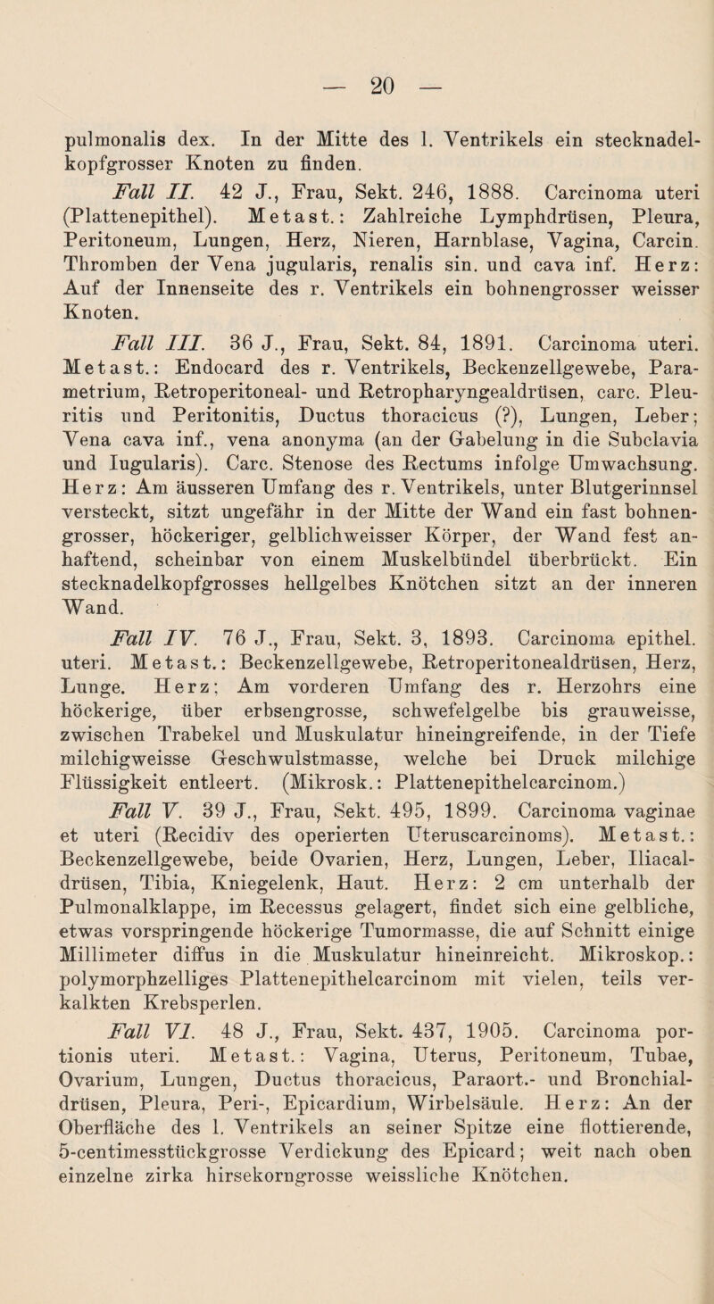 pulmonalis dex. In der Mitte des 1. Ventrikels ein stecknadel¬ kopfgrosser Knoten zu finden. Fall II. 42 J., Frau, Sekt. 246, 1888. Carcinoma uteri (Plattenepithel). Metast.: Zahlreiche Lymphdrüsen, Pleura, Peritoneum, Lungen, Herz, Nieren, Harnblase, Vagina, Carcin. Thromben der Vena jugularis, renalis sin. und cava inf. Herz: Auf der Innenseite des r. Ventrikels ein bohnengrosser weisser Knoten. Fall III. 36 J., Frau, Sekt. 84, 1891. Carcinoma uteri. Metast.: Endocard des r. Ventrikels, Beckenzellgewebe, Para- metrium, Ketroperitoneal- und Retropharyngealdrüsen, carc. Pleu¬ ritis und Peritonitis, Ductus thoracicus (?), Lungen, Leber; Vena cava inf., vena anonyma (an der Gabelung in die Subclavia und Iugularis). Carc. Stenose des Rectums infolge Umwachsung. Herz: Am äusseren Umfang des r. Ventrikels, unter Blutgerinnsel versteckt, sitzt ungefähr in der Mitte der Wand ein fast bohnen¬ grosser, höckeriger, gelblichweisser Körper, der Wand fest an¬ haftend, scheinbar von einem Muskelbündel überbrückt. Ein stecknadelkopfgrosses hellgelbes Knötchen sitzt an der inneren Wand. Fall IV. 76 J., Frau, Sekt. 3, 1893. Carcinoma epithel. uteri. Metast.: Beckenzellgewebe, Retroperitonealdrüsen, Herz, Lunge. Herz; Am vorderen Umfang des r. Herzohrs eine höckerige, über erbsengrosse, schwefelgelbe bis grauweisse, zwischen Trabekel und Muskulatur hineingreifende, in der Tiefe milchigweisse Geschwulstmasse, welche bei Druck milchige Flüssigkeit entleert. (Mikrosk.: Plattenepithelcarcinom.) Fall V. 39 J., Frau, Sekt. 495, 1899. Carcinoma vaginae et uteri (Recidiv des operierten Uteruscarcinoms). Metast.: Beckenzellgewebe, beide Ovarien, Herz, Lungen, Leber, Iliacal- drüsen, Tibia, Kniegelenk, Haut. Herz: 2 cm unterhalb der Pulmonalklappe, im Recessus gelagert, findet sich eine gelbliche, etwas vorspringende höckerige Tumormasse, die auf Schnitt einige Millimeter diffus in die Muskulatur hineinreicht. Mikroskop.: polymorphzelliges Plattenepithelcarcinom mit vielen, teils ver¬ kalkten Krebsperlen. Fall VI. 48 J., Frau, Sekt. 437, 1905. Carcinoma por- tionis uteri. Metast.: Vagina, Uterus, Peritoneum, Tubae, Ovarium, Lungen, Ductus thoracicus, Paraort.- und Bronchial¬ drüsen, Pleura, Peri-, Epicardium, Wirbelsäule. Herz: An der Oberfläche des 1. Ventrikels an seiner Spitze eine flottierende, 5-centimesstückgrosse Verdickung des Epicard; weit nach oben einzelne zirka hirsekorngrosse weissliche Knötchen.