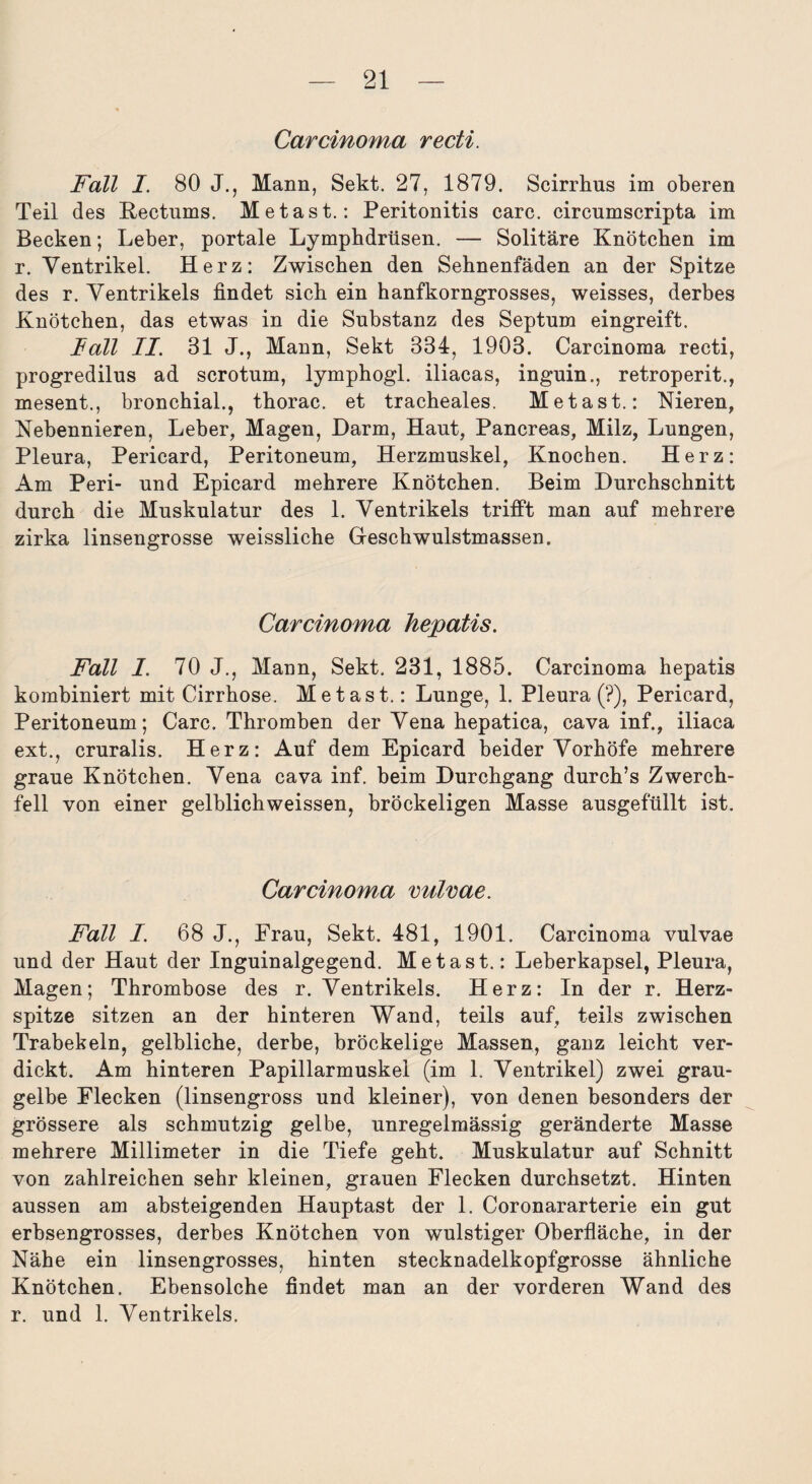 Carcinoma recti. Fall I. 80 J., Mann, Sekt. 27, 1879. Scirrhus im oberen Teil des Kectums. Metast.: Peritonitis carc. circumscripta im Becken; Leber, portale Lymphdrüsen. — Solitäre Knötchen im r. Ventrikel. Herz: Zwischen den Sehnenfäden an der Spitze des r. Ventrikels findet sich ein hanfkorngrosses, weisses, derbes Knötchen, das etwas in die Substanz des Septum eingreift. lall II. 31 J., Mann, Sekt 334, 1903. Carcinoma recti, progredilus ad scrotum, lymphogl. iliacas, inguin., retroperit., mesent., bronchial., thorac. et tracheales. Metast.: Nieren, Nebennieren, Leber, Magen, Darm, Haut, Pancreas, Milz, Lungen, Pleura, Pericard, Peritoneum, Herzmuskel, Knochen. Herz: Am Peri- und Epicard mehrere Knötchen. Beim Durchschnitt durch die Muskulatur des 1. Ventrikels trifft man auf mehrere zirka linsengrosse weissliche Geschwulstmassen. Carcinoma hepatis. Fall I. 70 J., Mann, Sekt. 231, 1885. Carcinoma hepatis kombiniert mit Cirrhose. Metast.: Lunge, 1. Pleura (?), Pericard, Peritoneum; Carc. Thromben der Vena hepatica, cava inf., iliaca ext., cruralis. Herz: Auf dem Epicard beider Vorhöfe mehrere graue Knötchen. Vena cava inf. beim Durchgang durch’s Zwerch¬ fell von einer gelblichweissen, bröckeligen Masse ausgefüllt ist. Carcinoma vulvae. Fall I. 68 J., Frau, Sekt. 481, 1901. Carcinoma vulvae und der Haut der Inguinalgegend. Metast.: Leberkapsel, Pleura, Magen; Thrombose des r. Ventrikels. Herz: In der r. Herz¬ spitze sitzen an der hinteren Wand, teils auf, teils zwischen Trabekeln, gelbliche, derbe, bröckelige Massen, ganz leicht ver¬ dickt. Am hinteren Papillarmuskel (im 1. Ventrikel) zwei grau¬ gelbe Flecken (linsengross und kleiner), von denen besonders der grössere als schmutzig gelbe, unregelmässig geränderte Masse mehrere Millimeter in die Tiefe geht. Muskulatur auf Schnitt von zahlreichen sehr kleinen, grauen Flecken durchsetzt. Hinten aussen am absteigenden Hauptast der 1. Coronararterie ein gut erbsengrosses, derbes Knötchen von wulstiger Oberfläche, in der Nähe ein linsengrosses, hinten stecknadelkopfgrosse ähnliche Knötchen. Ebensolche findet man an der vorderen Wand des r. und 1. Ventrikels.