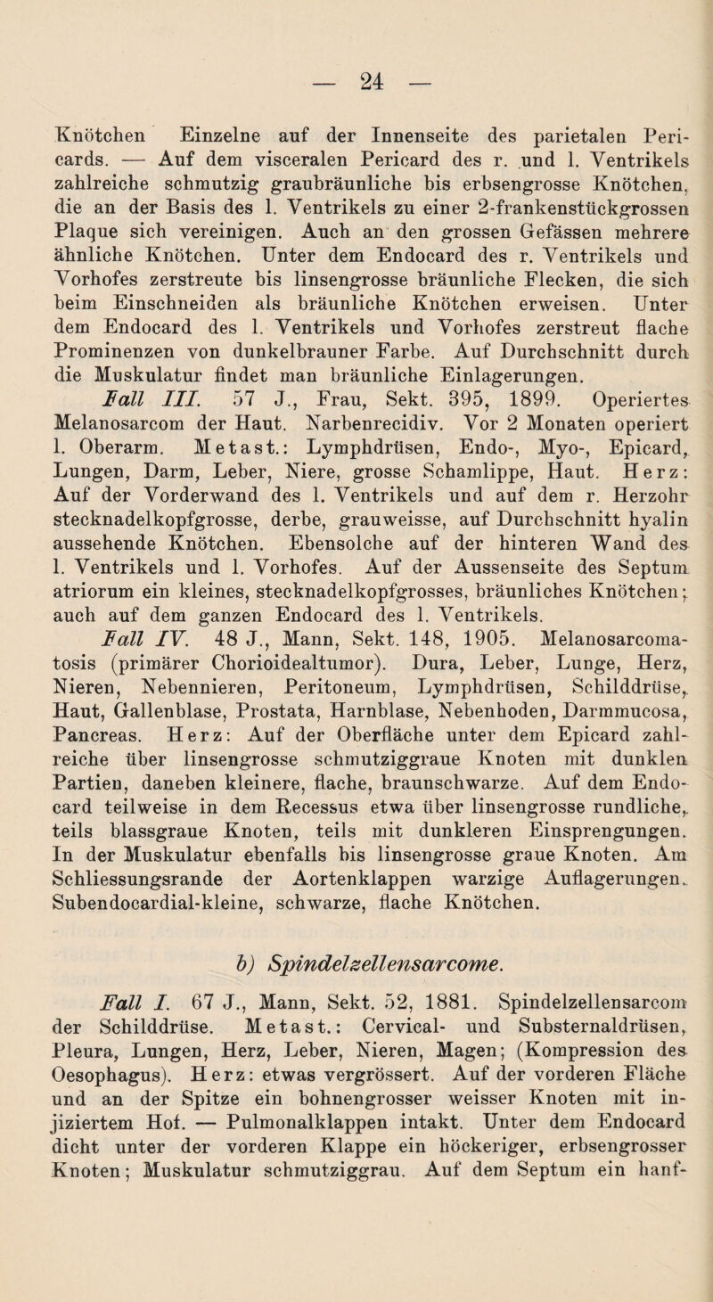 Knötchen Einzelne auf der Innenseite des parietalen Peri¬ cards. — Auf dem visceralen Pericard des r. und 1. Ventrikels zahlreiche schmutzig graubräunliche bis erbsengrosse Knötchen, die an der Basis des 1. Ventrikels zu einer 2-frankensttickgrossen Plaque sich vereinigen. Auch an den grossen Gefässen mehrere ähnliche Knötchen. Unter dem Endocard des r. Ventrikels und Vorhofes zerstreute bis linsengrosse bräunliche Flecken, die sich beim Einschneiden als bräunliche Knötchen erweisen. Unter dem Endocard des 1. Ventrikels und Vorhofes zerstreut flache Prominenzen von dunkelbrauner Farbe. Auf Durchschnitt durch die Muskulatur findet man bräunliche Einlagerungen. Fall III. 57 J., Frau, Sekt. 395, 1899. Operiertes Melanosarcom der Haut. Narbenrecidiv. Vor 2 Monaten operiert 1. Oberarm. Metast.: Lymphdrüsen, Endo-, Myo-, Epicard, Lungen, Darm, Leber, Niere, grosse Schamlippe, Haut. Herz: Auf der Vorderwand des 1. Ventrikels und auf dem r. Herzohr stecknadelkopfgrosse, derbe, grauweisse, auf Durchschnitt hyalin aussehende Knötchen. Ebensolche auf der hinteren Wand des 1. Ventrikels und 1. Vorhofes. Auf der Aussenseite des Septum atriorum ein kleines, stecknadelkopfgrosses, bräunliches Knötchen; auch auf dem ganzen Endocard des 1. Ventrikels. Fall IV. 48 J., Mann, Sekt. 148, 1905. Melanosarcoma- tosis (primärer Chorioidealtumor). Dura, Leber, Lunge, Herz, Nieren, Nebennieren, Peritoneum, Lymphdrüsen, Schilddrüse, Haut, Gallenblase, Prostata, Harnblase, Nebenhoden, Darmmucosa, Pancreas. Herz: Auf der Oberfläche unter dem Epicard zahl¬ reiche über linsengrosse schmutziggraue Knoten mit dunklen Partien, daneben kleinere, flache, braunschwarze. Auf dem Endo¬ card teilweise in dem Kecessus etwa über linsengrosse rundliche,, teils blassgraue Knoten, teils mit dunkleren Einsprengungen. In der Muskulatur ebenfalls bis linsengrosse graue Knoten. Am Schliessungsrande der Aortenklappen warzige Auflagerungen. Subendocardial-kleine, schwarze, flache Knötchen. b) Spindelzellensarcome. Fall I. 67 J., Mann, Sekt. 52, 1881. Spindelzellensarcom der Schilddrüse. Metast.: Cervical- und Substernaldrüsen, Pleura, Lungen, Herz, Leber, Nieren, Magen; (Kompression des Oesophagus). Herz: etwas vergrössert. Auf der vorderen Fläche und an der Spitze ein bohnengrosser weisser Knoten mit in¬ jiziertem Hof. — Pulmonalklappen intakt. Unter dem Endocard dicht unter der vorderen Klappe ein höckeriger, erbsengrosser Knoten; Muskulatur schmutziggrau. Auf dem Septum ein hanf-