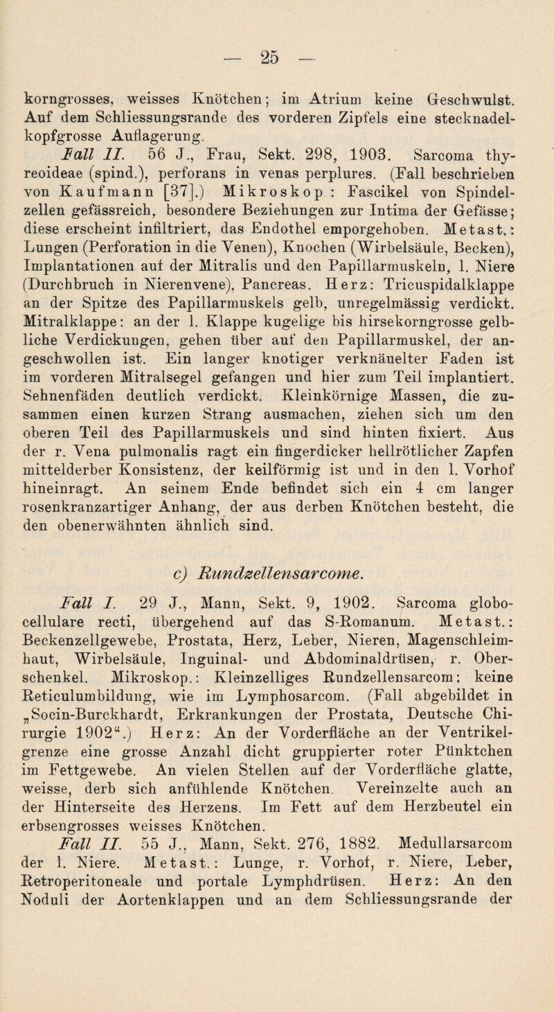 korngrosses, weisses Knötchen; im Atrium keine Geschwulst. Auf dem Schliessungsrande des vorderen Zipfels eine stecknadel¬ kopfgrosse Auflagerung. Hall II. 56 J., Frau, Sekt. 298, 1903. Sarcoma thy- reoideae (spind.), perforans in venas perplures. (Fall beschrieben von Kaufmann [37].) Mikroskop : Fascikel von Spindel¬ zellen gefässreich, besondere Beziehungen zur Intima der Gefässe; diese erscheint infiltriert, das Endothel emporgehoben. Metast.: Lungen (Perforation in die Venen), Knochen (Wirbelsäule, Becken), Implantationen aut der Mitralis und den Papillarmuskeln, 1. Niere (Durchbruch in Nierenvene), Pancreas. Herz: Tricuspidalklappe an der Spitze des Papillarmuskels gelb, unregelmässig verdickt. Mitralklappe: an der 1. Klappe kugelige bis hirsekorngrosse gelb¬ liche Verdickungen, gehen über auf den Papillarmuskel, der an¬ geschwollen ist. Ein langex' knotiger verknäuelter Faden ist im vorderen Mitralsegel gefangen und hier zum Teil implantiert. Sehnenfäden deutlich verdickt. Kleinkörnige Massen, die zu¬ sammen einen kurzen Strang ausmachen, ziehen sich um den oberen Teil des Papillarmuskels und sind hinten fixiert. Aus der r. Vena pulmonalis ragt ein fingerdicker hellrötlicher Zapfen mittelderber Konsistenz, der keilförmig ist und in den 1. Vorhof hineinragt. An seinem Ende befindet sich ein 4 cm langer rosenkranzartiger Anhang, der aus derben Knötchen besteht, die den obenerwähnten ähnlich sind. c) Rimdzellensarcome. Fall I. 29 J., Mann, Sekt. 9, 1902. Sarcoma globo- cellulare recti, übergehend auf das S-Romanum. Metast.: Beckenzellgewebe, Prostata, Herz, Leber, Nieren, Magenschleim¬ haut, Wirbelsäule, Inguinal- und Abdominaldrüsen, r. Ober¬ schenkel. Mikroskop.: Kleinzelliges Rundzellensarcom; keine Reticulumbildung, wie im Lymphosarcom. (Fall abgebildet in „Socin-Burckhardt, Erkrankungen der Prostata, Deutsche Chi¬ rurgie 1902“.) Herz: An der Vorderfläche an der Ventrikel¬ grenze eine grosse Anzahl dicht gruppierter roter Pünktchen im Fettgewebe. An vielen Stellen auf der Vorderfläche glatte, weisse, derb sich anfühlende Knötchen. Vereinzelte auch an der Hinterseite des Herzens. Im Fett auf dem Herzbeutel ein erbsengrosses weisses Knötchen. Fall II. 55 J., Mann, Sekt. 276, 1882. Medullarsarcom der 1. Niere. Metast.: Lunge, r. Vorhot, r. Niere, Leber, Retroperitoneale und portale Lymphdrüsen. Herz: An den Noduli der Aortenklappen und an dem Schliessungsrande der