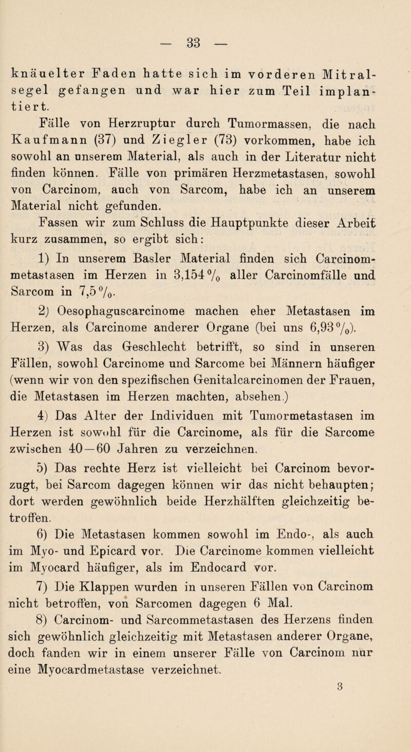 knäuelter Faden hatte sich im vorderen Mitral¬ segel gefangen und war hier zum Teil implan¬ tiert. Fälle von Herzruptur durch Tumormassen, die nach Kaufmann (37) und Ziegler (73) Vorkommen, habe ich sowohl an unserem Material, als auch in der Literatur nicht finden können. Fälle von primären Herzmetastasen, sowohl von Carcinom, auch von Sarcom, habe ich an unserem Material nicht gefunden. Fassen wir zum Schluss die Hauptpunkte dieser Arbeit kurz zusammen, so ergibt sich: 1) In unserem Basler Material finden sich Carcinom- metastasen im Herzen in 3,i54% aller Carcinomfälle und Sarcom in 7,5%. 2) Oesophaguscarcinome machen eher Metastasen im Herzen, als Carcinome anderer Organe (hei uns 6,93%). 3) Was das Geschlecht betrifft, so sind in unseren Fällen, sowohl Carcinome und Sarcome bei Männern häufiger (wenn wir von den spezifischen Genitalcarcinomen der Frauen, die Metastasen im Herzen machten, absehen.) 4) Das Alter der Individuen mit Tumormetastasen im Herzen ist sowohl für die Carcinome, als für die Sarcome zwischen 40 — 60 Jahren zu verzeichnen. 5) Das rechte Herz ist vielleicht bei Carcinom bevor¬ zugt, bei Sarcom dagegen können wir das nicht behaupten • dort werden gewöhnlich beide Herzhälften gleichzeitig be¬ troffen. 6) Die Metastasen kommen sowohl im Endo-, als auch im Myo- und Epicard vor. Die Carcinome kommen vielleicht im Myocard häufiger, als im Endocard vor. 7) Die Klappen wurden in unseren Fällen von Carcinom nicht betroffen, von Sarcomen dagegen 6 Mal. 8) Carcinom- und Sarcommetastasen des Herzens finden sich gewöhnlich gleichzeitig mit Metastasen anderer Organe, doch fanden wir in einem unserer Fälle von Carcinom nur eine Myocardmetastase verzeichnet. 3